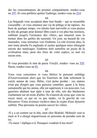 der les consommateurs du premier compartiment, rendez-vous
au 197. Si vous préférez quitter l'auberge, rendez-vous au 214.
64
Les brigands vous acceptent dans leur bande – qui se ressemble
s'assemble - et vous entamez une vie de pillage et de rapines. Au
bout de quelque temps, vos talents font merveille et vous prenez
la tête du groupe pour donner libre cours à vos plus bas instincts,
oubliant jusqu'à l'existence des vôtres, qui meurent sous la
torture dans les geôles du suzerain. Un jour, au hasard de vos
maraudes, vous retournez vers Godorno. La cité n'existe plus, la
mer toute proche l'a engloutie et seules quelques tours émergent
encore des marécages. Godorno était autrefois un joyau de la
civilisation mais, pour des êtres de votre espèce, ce mot n'a
aucun sens.
65
Si vous possédez le mot de passe Vénéfix, rendez- vous au 335.
Sinon, rendez-vous au 91.
66
Vous vous concentrez et vous libérez le puissant sortilège
d'Asservissement alors que les Guerriers de Jade referment le
cercle autour de vous. Hélas, c'est peine perdue : ces statues
n'ont pas d'esprit que vous puissiez contrôler, quant à la force
surnaturelle qui les anime, elle est supérieure à vos pouvoirs. Les
guerriers abattent leur épée à tour de rôle, tels des bûcherons
s'acharnant sur un tronc d'arbre. Ils n'auront de cesse que vous ne
soyez mort, ce qui ne va pas tarder, vu la gravité de vos
blessures» Votre aventure s'achève dans la crypte d'une dynastie
oubliée. Plus personne ne pourra sauver les vôtres.
67
-Il y a un contrat sur ta tête, mon cher Skakshi. Melmelo veut ta
mort et il a chargé réquarrisseur en personne de prendre soin de
toi.
-Tu mens ! réplique-t-il. Pourquoi voudrait-il ma mort?
 