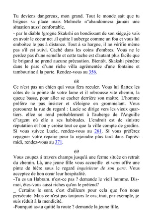 Tu deviens dangereux, mon grand. Tout le monde sait que tu
brigues sa place mais Melmelo n"abandonnera jamais une
situation aussi confortable.
- par le diable !grogne Skakshi en bondissant de son siège.je vais
en avoir le coeur net .il quitte l auberge comme un fou et vous lui
emboîtez le pas à distance. Tout à sa hargne, il ne vérifie même
pas s'il est suivi. Caché dans les coins d'ombres. Vous ne le
perdez pas d'une semelle et cette tache est d'autant plus facile que
le brigand ne prend aucune précaution. Bientôt. Skakshi pénètre
dans le parc d’une riche villa agrémentée d'une fontaine et
tambourine à la porte. Rendez-vous au 356.
68
Ce n'est pas un chien qui vous fera reculer. Vous lui flattez les
côtes de la pointe de votre lame et il rebrousse vite chemin, la
queue basse, pour aller se cacher derrière son maître. L'homme
préfère ne pas insister et s'éloigne en grommelant. Vous
parcourez la rue du regard : Lucie se dirige vers les vieux quar-
tiers. ellee se rend probablement à l'auberge de l'Anguille
d"argent où elle a ses habitudes. L'endroit est de sinistre
réputation et l'on y croise tout ce que la ville compte de gredins.
Si vous suivez Lucie, rendez-vous au 261. Si vous préférez
regagner votre repaire pour la rejoindre plus tard dans l'après-
midi, rendez-vous au 371.
69
Vous coupez à travers champs jusqu'à une ferme située en retrait
du chemin. Là, une jeune fille vous accueille et vous offre une
pinte de bière sous le regard inquisiteur de son pere. Vous
acceptez de bon cœur leur hospitalité.
-Tu es un Habram. n'est-ce pas ? demande le vieil homme. Dis-
moi, êtes-vous aussi riches qu'on le prétend?
_ Certains le sont, c'est d'ailleurs pour cela que l'on nous
persécute. Mais ce n'est pas toujours le cas, tnoi, par exemple, je
suis réduit à la mendicité.
-Pourquoi as-tu quitté la route ? demande la jeune fille.
 