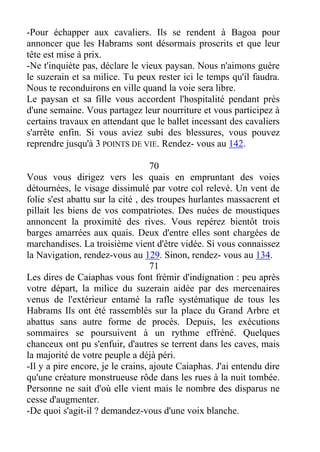 -Pour échapper aux cavaliers. Ils se rendent à Bagoa pour
annoncer que les Habrams sont désormais proscrits et que leur
tête est mise à prix.
-Ne t'inquiète pas, déclare le vieux paysan. Nous n'aimons guère
le suzerain et sa milice. Tu peux rester ici le temps qu'il faudra.
Nous te reconduirons en ville quand la voie sera libre.
Le paysan et sa fille vous accordent l'hospitalité pendant près
d'une semaine. Vous partagez leur nourriture et vous participez à
certains travaux en attendant que le ballet incessant des cavaliers
s'arrête enfin. Si vous aviez subi des blessures, vous pouvez
reprendre jusqu'à 3 POINTS DE VIE. Rendez- vous au 142.
70
Vous vous dirigez vers les quais en empruntant des voies
détournées, le visage dissimulé par votre col relevé. Un vent de
folie s'est abattu sur la cité , des troupes hurlantes massacrent et
pillait les biens de vos compatriotes. Des nuées de moustiques
annoncent la proximité des rives. Vous repérez bientôt trois
barges amarrées aux quais. Deux d'entre elles sont chargées de
marchandises. La troisième vient d'être vidée. Si vous connaissez
la Navigation, rendez-vous au 129. Sinon, rendez- vous au 134.
71
Les dires de Caiaphas vous font frémir d'indignation : peu après
votre départ, la milice du suzerain aidée par des mercenaires
venus de l'extérieur entamé la rafle systématique de tous les
Habrams Ils ont été rassemblés sur la place du Grand Arbre et
abattus sans autre forme de procès. Depuis, les exécutions
sommaires se poursuivent à un rythme effréné. Quelques
chanceux ont pu s'enfuir, d'autres se terrent dans les caves, mais
la majorité de votre peuple a déjà péri.
-Il y a pire encore, je le crains, ajoute Caiaphas. J'ai entendu dire
qu'une créature monstrueuse rôde dans les rues à la nuit tombée.
Personne ne sait d'où elle vient mais le nombre des disparus ne
cesse d'augmenter.
-De quoi s'agit-il ? demandez-vous d'une voix blanche.
 