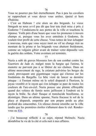 76
Vous nc pourrez pas fuir éternellement. Peu à peu les cavaliers
se rapprochent et vous devez vous arrêter, épuisé et hors
d'haleine.
- C'est un Habram ! crie alors un des brigands. Le vieux
Stmgash ne nous a-t-il pas dit que leur tete était mise à prix à
Godorno ? Conduisons-le aux portes de la ville et touchons la
réponse. Voilà près d'une heure que vous les promenez à travers
champs et, puisque vous les avez entraînés à Godorno, ils
veulent tirer profit de cette chasse. Vous tentez de leur échapper
à nouveau, mais que vous soyez mort ou vif ne change rien au
montant de la prime et les brigands vous abattent froidement,
comme un vulgaire gibier avant de traîner votre dépouille vers
la guérite des soldats. Votre aventure est terminée.
77
Nazia a subi de graves blessures lors de son combat contre les
Guerriers de Jade et, malgré toute la hargne qui l'anime, le
monstre ne parvient pas à se libérer de ses chaînes. Dans un
ultime mouvement de rage, la créature pulvérise les berges du
canal, provoquant une gigantesque vague qui s'écrase sur les
fondations du Bargello. La bête vient de lancer sa dernière
attaque : à l'instant même où le soleil disparaît à l'horizon, le
joyau vrombit et le rayon qui s'en échappe se pare de toutes les
couleurs de l'arc-en-ciel. Nazia pousse une plainte effroyable
quand des volutes de fumée noire jaillissent à l'endroit où le
rayon la brûle. Sa chair flasque et translucide bouillonne, se
désintègre. Dans un ultime spasme, Nazia fracasse le sol de la
place et disparaît, emportée par son propre poids au plus
profond des catacombes. Un silence étonné retombe sur la ville
tandis que les premières étoiles s'allument dans le ciel. Rendez-
vous au 416.
78
- j’ai beaucoup réfléchi à ce sujet, répond Melmelo. Nazia
déstabilise la vie de la cité et cela nuit à mes affaires.
 