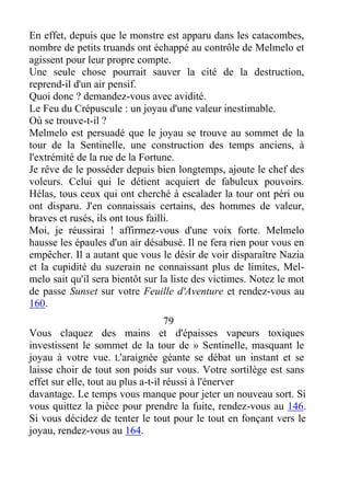 En effet, depuis que le monstre est apparu dans les catacombes,
nombre de petits truands ont échappé au contrôle de Melmelo et
agissent pour leur propre compte.
Une seule chose pourrait sauver la cité de la destruction,
reprend-il d'un air pensif.
Quoi donc ? demandez-vous avec avidité.
Le Feu du Crépuscule : un joyau d'une valeur inestimable.
Où se trouve-t-il ?
Melmelo est persuadé que le joyau se trouve au sommet de la
tour de la Sentinelle, une construction des temps anciens, à
l'extrémité de la rue de la Fortune.
Je rêve de le posséder depuis bien longtemps, ajoute le chef des
voleurs. Celui qui le détient acquiert de fabuleux pouvoirs.
Hélas, tous ceux qui ont cherché à escalader la tour ont péri ou
ont disparu. J'en connaissais certains, des hommes de valeur,
braves et rusés, ils ont tous failli.
Moi, je réussirai ! affirmez-vous d'une voix forte. Melmelo
hausse les épaules d'un air désabusé. Il ne fera rien pour vous en
empêcher. Il a autant que vous le désir de voir disparaître Nazia
et la cupidité du suzerain ne connaissant plus de limites, Mel-
melo sait qu'il sera bientôt sur la liste des victimes. Notez le mot
de passe Sunset sur votre Feuille d'Aventure et rendez-vous au
160.
79
Vous claquez des mains et d'épaisses vapeurs toxiques
investissent le sommet de la tour de » Sentinelle, masquant le
joyau à votre vue. L'araignée géante se débat un instant et se
laisse choir de tout son poids sur vous. Votre sortilège est sans
effet sur elle, tout au plus a-t-il réussi à l'énerver
davantage. Le temps vous manque pour jeter un nouveau sort. Si
vous quittez la pièce pour prendre la fuite, rendez-vous au 146.
Si vous décidez de tenter le tout pour le tout en fonçant vers le
joyau, rendez-vous au 164.
 