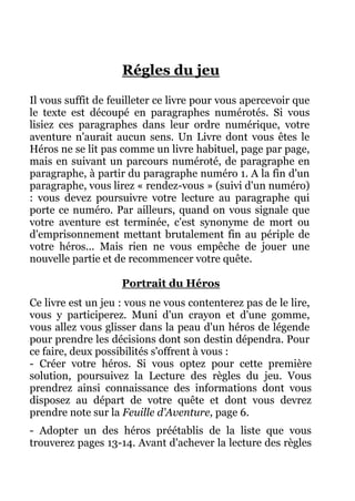 Régles du jeu
Il vous suffit de feuilleter ce livre pour vous apercevoir que
le texte est découpé en paragraphes numérotés. Si vous
lisiez ces paragraphes dans leur ordre numérique, votre
aventure n'aurait aucun sens. Un Livre dont vous êtes le
Héros ne se lit pas comme un livre habituel, page par page,
mais en suivant un parcours numéroté, de paragraphe en
paragraphe, à partir du paragraphe numéro 1. A la fin d'un
paragraphe, vous lirez « rendez-vous » (suivi d'un numéro)
: vous devez poursuivre votre lecture au paragraphe qui
porte ce numéro. Par ailleurs, quand on vous signale que
votre aventure est terminée, c'est synonyme de mort ou
d'emprisonnement mettant brutalement fin au périple de
votre héros... Mais rien ne vous empêche de jouer une
nouvelle partie et de recommencer votre quête.
Portrait du Héros
Ce livre est un jeu : vous ne vous contenterez pas de le lire,
vous y participerez. Muni d'un crayon et d'une gomme,
vous allez vous glisser dans la peau d'un héros de légende
pour prendre les décisions dont son destin dépendra. Pour
ce faire, deux possibilités s'offrent à vous :
- Créer votre héros. Si vous optez pour cette première
solution, poursuivez la Lecture des règles du jeu. Vous
prendrez ainsi connaissance des informations dont vous
disposez au départ de votre quête et dont vous devrez
prendre note sur la Feuille d'Aventure, page 6.
- Adopter un des héros préétablis de la liste que vous
trouverez pages 13-14. Avant d'achever la lecture des règles
 