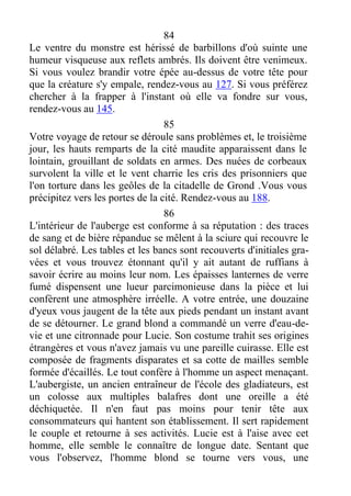 84
Le ventre du monstre est hérissé de barbillons d'où suinte une
humeur visqueuse aux reflets ambrés. Ils doivent être venimeux.
Si vous voulez brandir votre épée au-dessus de votre tête pour
que la créature s'y empale, rendez-vous au 127. Si vous préférez
chercher à la frapper à l'instant où elle va fondre sur vous,
rendez-vous au 145.
85
Votre voyage de retour se déroule sans problèmes et, le troisième
jour, les hauts remparts de la cité maudite apparaissent dans le
lointain, grouillant de soldats en armes. Des nuées de corbeaux
survolent la ville et le vent charrie les cris des prisonniers que
l'on torture dans les geôles de la citadelle de Grond .Vous vous
précipitez vers les portes de la cité. Rendez-vous au 188.
86
L'intérieur de l'auberge est conforme à sa réputation : des traces
de sang et de bière répandue se mêlent à la sciure qui recouvre le
sol délabré. Les tables et les bancs sont recouverts d'initiales gra-
vées et vous trouvez étonnant qu'il y ait autant de ruffians à
savoir écrire au moins leur nom. Les épaisses lanternes de verre
fumé dispensent une lueur parcimonieuse dans la pièce et lui
confèrent une atmosphère irréelle. A votre entrée, une douzaine
d'yeux vous jaugent de la tête aux pieds pendant un instant avant
de se détourner. Le grand blond a commandé un verre d'eau-de-
vie et une citronnade pour Lucie. Son costume trahit ses origines
étrangères et vous n'avez jamais vu une pareille cuirasse. Elle est
composée de fragments disparates et sa cotte de mailles semble
formée d'écaillés. Le tout confère à l'homme un aspect menaçant.
L'aubergiste, un ancien entraîneur de l'école des gladiateurs, est
un colosse aux multiples balafres dont une oreille a été
déchiquetée. Il n'en faut pas moins pour tenir tête aux
consommateurs qui hantent son établissement. Il sert rapidement
le couple et retourne à ses activités. Lucie est à l'aise avec cet
homme, elle semble le connaître de longue date. Sentant que
vous l'observez, l'homme blond se tourne vers vous, une
 