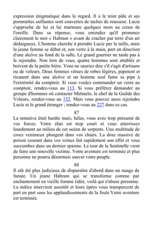 expression énigmatique dans le regard. Il a le teint pâle et ses
pommettes saillantes sont couvertes de taches de rousseur. Lucie
s'approche de lui et lui murmure quelques mots au creux de
l'oreille. Dans sa réponse, vous entendez qu'il prononce
clairement le mot « Habram » avant de cracher par terre d'un air
dédaigneux. L'homme cherche à prendre Lucie par la taille, mais
la jeune femme se débat et, son verre à la main, part en direction
d'une alcôve au fond de la salle. Le grand guerrier ne tarde pas à
la rejoindre. Non loin de vous, quatre hommes sont attablés et
boivent de la petite bière. Vous ne sauriez dire s'il s'agit d'artisans
ou de voleurs. Deux femmes vêtues de robes légères, papotent et
ricanent dans une alcôve et un homme seul fume sa pipe à
l'extrémité du comptoir. Si vous voulez commander un verre au
comptoir, rendez-vous au 113. Si vous préférez demander au
groupe d'hommes où contacter Melmelo, le chef de la Guilde des
Voleurs, rendez-vous au 132. Mais vous pouvez aussi rejoindre
Lucie et le grand étranger ; rendez-vous au 227 dans ce cas.
87
La tentative était hardie mais, hélas, vous avez trop présumé de
vos forces. Votre élan est trop court et vous atterrissez
lourdement au milieu de cet océan de serpents. Une multitude de
crocs venimeux plongent dans vos chairs. La dose massive de
poison courant dans vos veines fait rapidement son effet et vous
succombez dans un dernier spasme. La tour de la Sentinelle vient
de faire une nouvelle victime. Votre aventure est terminée et plus
personne ne pourra désormais sauver votre peuple.
88
Il eût été plus judicieux de disparaître d'abord dans un nuage de
fumée. Un jeune Habram qui se transforme comme par
enchantement en vieille femme ridée, voilà qui n'abuse personne.
La milice intervient aussitôt et leurs épées vous transpercent de
part en part sous les applaudissements de la foule Votre aventure
est terminée.
 