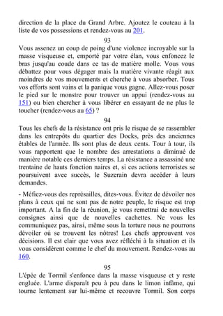direction de la place du Grand Arbre. Ajoutez le couteau à la
liste de vos possessions et rendez-vous au 201.
93
Vous assenez un coup de poing d'une violence incroyable sur la
masse visqueuse et, emporté par votre élan, vous enfoncez le
bras jusqu'au coude dans ce tas de matière molle. Vous vous
débattez pour vous dégager mais la matière vivante réagit aux
moindres de vos mouvements et cherche à vous absorber. Tous
vos efforts sont vains et la panique vous gagne. Allez-vous poser
le pied sur le monstre pour trouver un appui (rendez-vous au
151) ou bien chercher à vous libérer en essayant de ne plus le
toucher (rendez-vous au 65) ?
94
Tous les chefs de la résistance ont pris le risque de se rassembler
dans les entrepôts du quartier des Docks, près des anciennes
étables de l'armée. Ils sont plus de deux cents. Tour à tour, ils
vous rapportent que le nombre des arrestations a diminué de
manière notable ces derniers temps. La résistance a assassiné une
trentaine de hauts fonction naires et, si ces actions terroristes se
poursuivent avec succès, le Suzerain devra accéder à leurs
demandes.
- Méfiez-vous des représailles, dites-vous. Évitez de dévoiler nos
plans à ceux qui ne sont pas de notre peuple, le risque est trop
important. A la fin de la réunion, je vous remettrai de nouvelles
consignes ainsi que de nouvelles cachettes. Ne vous les
communiquez pas, ainsi, même sous la torture nous ne pourrons
dévoiler où se trouvent les nôtres! Les chefs approuvent vos
décisions. Il est clair que vous avez réfléchi à la situation et ils
vous considèrent comme le chef du mouvement. Rendez-vous au
160.
95
L'épée de Tormil s'enfonce dans la masse visqueuse et y reste
engluée. L'arme disparaît peu à peu dans le limon infâme, qui
tourne lentement sur lui-même et recouvre Tormil. Son corps
 