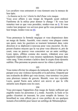 101
Les cavaliers vous entourent et vous tiennent sous la menace de
leur épée.
- La bourse ou la vie ! s'écrie le chef d'une voix rauque.
Vous avez affaire à une troupe de brigands ayant endossé
l'uniforme de la milice pour donner le change ! Si vous leur
remettez tout ce que vous possédez, rendez-vous au 8. Si vous
voulez leur proposer vos services pour qu'ils vous prennent dans
leur troupe, rendez-vous au 64.
102
Vous prononcez la formule magique et vous disparaissez dans
un nuage de fumée. Aussitôt, vous courez vous plaquer contre
une paroi, mais les guerriers se tournent lentement dans votre
direction et se déploient à nouveau pour vous encercler. Ils dis-
posent d'autres moyens que la vue pour vous détecter et, pris de
court, vous ne pouvez vous concentrer sur un autre sortilège.
Leurs épées, effilées comme des rasoirs, s'abattent avec une
régularité implacable et vous mourez rapidement, baignant dans
votre sang. Votre aventure s'achève dans la crypte d'une dynastie
oubliée. Plus personne ne pourra sauver les vôtres à présent.
103
Vous tentez d'éviter les attaques du tentacule, mais il s'abat sur le
parapet avec une violence incroyable et le pulvérise. Emporté par
une avalanche de débris qui vous écrase, vous terminez vos jours
sous plusieurs tonnes de gravats. Bientôt, vous irez rejoindre
Lucie, quand Nazia aura achevé son œuvre et que la ville
anéantie aura disparu sous les eaux.
104
Vous provoquez l'apparition d'un nuage de fumée suffocant qui
englobe toutes les personnes à la ronde. Aussitôt, la foule et les
gardes s'écartent en toussant, les yeux remplis de larmes. Le
brouillard ne vous affecte pas et vous profitez de ces quelques
instants d'invisibilité pour lancer un sortilège de Métamorphose
 