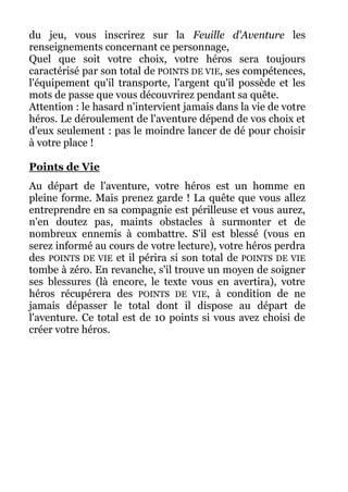 du jeu, vous inscrirez sur la Feuille d'Aventure les
renseignements concernant ce personnage,
Quel que soit votre choix, votre héros sera toujours
caractérisé par son total de POINTS DE VIE, ses compétences,
l'équipement qu'il transporte, l'argent qu'il possède et les
mots de passe que vous découvrirez pendant sa quête.
Attention : le hasard n'intervient jamais dans la vie de votre
héros. Le déroulement de l'aventure dépend de vos choix et
d'eux seulement : pas le moindre lancer de dé pour choisir
à votre place !
Points de Vie
Au départ de l'aventure, votre héros est un homme en
pleine forme. Mais prenez garde ! La quête que vous allez
entreprendre en sa compagnie est périlleuse et vous aurez,
n'en doutez pas, maints obstacles à surmonter et de
nombreux ennemis à combattre. S'il est blessé (vous en
serez informé au cours de votre lecture), votre héros perdra
des POINTS DE VIE et il périra si son total de POINTS DE VIE
tombe à zéro. En revanche, s'il trouve un moyen de soigner
ses blessures (là encore, le texte vous en avertira), votre
héros récupérera des POINTS DE VIE, à condition de ne
jamais dépasser le total dont il dispose au départ de
l'aventure. Ce total est de 10 points si vous avez choisi de
créer votre héros.
 