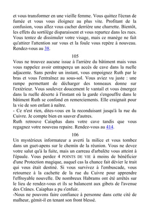et vous transformer en une vieille femme. Vous quittez l'écran de
fumée et vous vous éloignez au plus vite. Profitant de la
confusion, vous allez vous cacher derrière une charrette. Bientôt,
les effets du sortilège disparaissent et vous repartez dans les rues.
Vous tentez de dissimuler votre visage, mais ce manège ne fait
qu'attirer l'attention sur vous et la foule vous repère à nouveau.
Rendez-vous au 38.
105
Vous ne trouvez aucune issue à l'arrière du bâtiment mais vous
vous rappelez avoir entraperçu un accès de cave dans la ruelle
adjacente. Sans perdre un instant, vous empoignez Ruth par le
bras et vous l'entraînez au sous-sol. Vous aviez vu juste : une
rampe permettant de décharger des tonneaux donne sur
l'extérieur. Vous soulevez doucement le vantail et vous émergez
dans la ruelle déserte à l'instant où la garde s'engouffre dans le
bâtiment Ruth se confond en remerciements. Elle craignait pour
la vie de son enfant à naître.
- Ce n'est rien, dites-vous en la reconduisant jusqu'à la rue du
Cuivre. Je compte bien en sauver d'autres.
Ruth retrouve Caiaphas dans votre cave tandis que vous
regagnez votre nouveau repaire. Rendez-vous au 414.
106
Un mystérieux informateur a averti la milice et vous tombez
dans un guet-apens sur le chemin de la réunion. Vous ne devez
votre salut qu'à la fuite, mais un carreau d'arbalète vous atteint à
l'épaule. Vous perdez 4 POINTS DE VIE à moins de bénéficier
d'une Protection magique, auquel cas la chance fait dévier le trait
qui vous était destiné. Si vous survivez à l'embuscade, vous
retournez à la cachette de la rue du Cuivre pour apprendre
l'effroyable nouvelle. De nombreux Habrams ont été arrêtés sur
le lieu de rendez-vous et ils se balancent aux gibets de l'avenue
des Crânes. Caiaphas a pu s'enfuir.
-Nous ne pouvons faire confiance à personne dans cette cité de
malheur, gémit-il en tenant son front blessé.
 