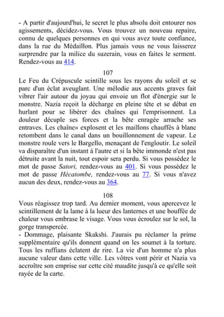 - A partir d'aujourd'hui, le secret le plus absolu doit entourer nos
agissements, décidez-vous. Vous trouvez un nouveau repaire,
connu de quelques personnes en qui vous avez toute confiance,
dans la rue du Médaillon. Plus jamais vous ne vous laisserez
surprendre par la milice du suzerain, vous en faites le serment.
Rendez-vous au 414.
107
Le Feu du Crépuscule scintille sous les rayons du soleil et se
parc d'un éclat aveuglant. Une mélodie aux accents graves fait
vibrer l'air autour du joyau qui envoie un flot d'énergie sur le
monstre. Nazia reçoit la décharge en pleine tête et se débat en
hurlant pour se libérer des chaînes qui l'emprisonnent. La
douleur décuple ses forces et la bête enragée arrache ses
entraves. Les chaîne» explosent et les maillons chauffés à blanc
retombent dans le canal dans un bouillonnement de vapeur. Le
monstre roule vers le Bargello, menaçant de l'engloutir. Le soleil
va disparaître d'un instant à l'autre et si la bête immonde n'est pas
détruite avant la nuit, tout espoir sera perdu. Si vous possédez le
mot de passe Satori, rendez-vous au 401. Si vous possédez le
mot de passe Hécatombe, rendez-vous au 77. Si vous n'avez
aucun des deux, rendez-vous au 364.
108
Vous réagissez trop tard. Au dernier moment, vous apercevez le
scintillement de la lame à la lueur des lanternes et une bouffée de
chaleur vous embrase le visage. Vous vous écroulez sur le sol, la
gorge transpercée.
- Dommage, plaisante Skakshi. J'aurais pu réclamer la prime
supplémentaire qu'ils donnent quand on les soumet à la torture.
Tous les ruffians éclatent de rire. La vie d'un homme n'a plus
aucune valeur dans cette ville. Les vôtres vont périr et Nazia va
accroître son emprise sur cette cité maudite jusqu'à ce qu'elle soit
rayée de la carte.
 
