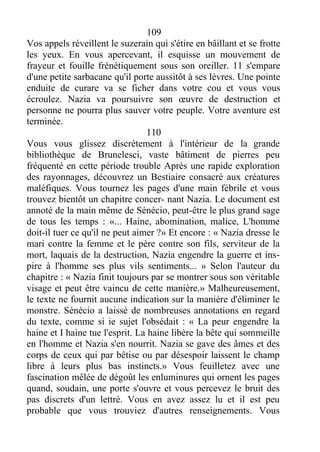 109
Vos appels réveillent le suzerain qui s'étire en bâillant et se frotte
les yeux. En vous apercevant, il esquisse un mouvement de
frayeur et fouille frénétiquement sous son oreiller. 11 s'empare
d'une petite sarbacane qu'il porte aussitôt à ses lèvres. Une pointe
enduite de curare va se ficher dans votre cou et vous vous
écroulez. Nazia va poursuivre son œuvre de destruction et
personne ne pourra plus sauver votre peuple. Votre aventure est
terminée.
110
Vous vous glissez discrètement à l'intérieur de la grande
bibliothèque de Brunelesci, vaste bâtiment de pierres peu
fréquenté en cette période trouble Après une rapide exploration
des rayonnages, découvrez un Bestiaire consacré aux créatures
maléfiques. Vous tournez les pages d'une main fébrile et vous
trouvez bientôt un chapitre concer- nant Nazia. Le document est
annoté de la main même de Sénécio, peut-être le plus grand sage
de tous les temps : «... Haine, abomination, malice, L'homme
doit-il tuer ce qu'il ne peut aimer ?» Et encore : « Nazia dresse le
mari contre la femme et le père contre son fils, serviteur de la
mort, laquais de la destruction, Nazia engendre la guerre et ins-
pire à l'homme ses plus vils sentiments... » Selon l'auteur du
chapitre : « Nazia finit toujours par se montrer sous son véritable
visage et peut être vaincu de cette manière.» Malheureusement,
le texte ne fournit aucune indication sur la manière d'éliminer le
monstre. Sénécio a laissé de nombreuses annotations en regard
du texte, comme si ie sujet l'obsédait : « La peur engendre la
haine et I haine tue l'esprit. La haine libère la bête qui sommeille
en l'homme et Nazia s'en nourrit. Nazia se gave des âmes et des
corps de ceux qui par bêtise ou par désespoir laissent le champ
libre à leurs plus bas instincts.» Vous feuilletez avec une
fascination mêlée de dégoût les enluminures qui ornent les pages
quand, soudain, une porte s'ouvre et vous percevez le bruit des
pas discrets d'un lettré. Vous en avez assez lu et il est peu
probable que vous trouviez d'autres renseignements. Vous
 