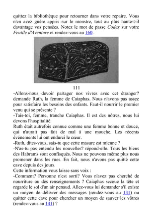 quittez la bibliothèque pour retourner dans votre repaire. Vous
n'en avez guère appris sur le monstre, tout au plus hante-t-il
davantage vos pensées. Notez le mot de passe Codex sur votre
Feuille d'Aventure et rendez-vous au 160.
111
-Allons-nous devoir partager nos vivres avec cet étranger?
demande Ruth, la femme de Caiaphas. Nous n'avons pas assez
pour satisfaire les besoins des enfants. Faut-il nourrir le premier
venu qui se présente ?
-Tais-toi, femme, tranche Caiaphas. Il est des nôtres, nous lui
devons l'hospitalité.
Ruth était autrefois connue comme une femme bonne et douce,
qui n'aurait pas fait de mal à une mouche. Les récents
événements lui ont endurci le cœur.
-Ruth, dites-vous, sais-tu que cette masure est mienne ?
-N'as-tu pas entendu les nouvelles? répond-elle. Tous les biens
des Habrams sont confisqués. Nous ne pouvons même plus nous
promener dans les rues. En fait, nous n'avons pas quitté cette
cave depuis des jours.
Cette information vous laisse sans voix :
-Comment? Personne n'est sorti? Vous n'avez pas cherché de
nourriture ou des renseignements ? Caiaphas secoue la tête et
regarde le sol d'un air penaud. Allez-vous lui demander s'il existe
un moyen de délivrer des messages (rendez-vous au 131) ou
quitter cette cave pour chercher un moyen de sauver les vôtres
(rendez-vous au 141) ?
 