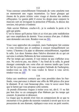 112
Vous caressez ostensiblement l'émeraude de votre amulette tout
en murmurant une vague incantation. La lueur glauque qui
émane de la pierre éclaire votre visage et dessine des ombres
effrayantes. Le gamin pàlit il croise les doigts pour conjurer le
mauvais sort en invoquant la protection d"Hecate, la déesse des
sorciers, très prisée à Godonia
-Sale sorcier Habram. crache-t-iL. je te souhaite la peste et la
gale qui gratte.
C’est le mieux qu'il puisse faire et ce n'est pas cette malédiction
qui vous empêchera de dormir. Vous avancez d'un pas. il détale
sans demander son reste. Rendez-vous au 201.
113
Vous vous approchez du comptoir, mais l'aubergiste fait comme
si vous n'existiez pas et continue à essuyer tranquillement ses
verres. L'homme à la pipe se détourne ostensiblement, regardant
la salle. Les deux femmes dans l'alcôve discutent de ce qui est
survenu à certains Habrams de leur connaissance.
-Par les temps qui courent, il vaut mieux ne pas s'afficher avec
eux. Ne crois-tu pas, ma chérie ? Au fond de la salle, le grand
étranger contemple son verre d'un air morose tandis que Lucie
lui fait les yeux doux. Si vous acceptez l'attitude de l'aubergiste,
rendez-vous au 158. Si vous voulez le forcer à vous servir,
rendez-vous au 169.
114
Grâce aux nombreux contacts que vous possédez dans les bas-
fonds, vous parvenez à obtenir une offre de 900 pièces d'or pour
le diamant. II en vaut beaucoup plus, vous le savez aussi bien
que le larron qui vous propose cette somme.
-Je prends d'énormes risques à traiter avec toi, dit-il. 11 ne fait
pas bon être vu en compagnie d'un Habram par les temps qui
courent. Je pourrais te dénoncer.
Le risque que tu prends n'est rien en comparaison de ce que tu
encourrais si les gardes du suzerain venaient à savoir que tu es en
possession de son diamant, répliquez-vous avec un petit sourire.
 