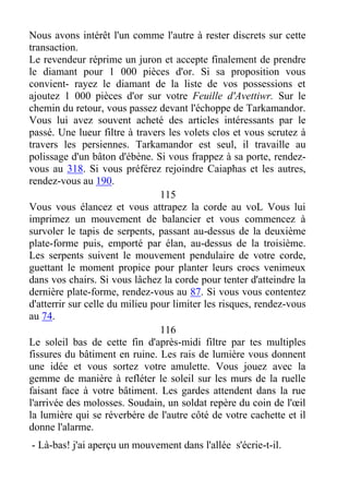Nous avons intérêt l'un comme l'autre à rester discrets sur cette
transaction.
Le revendeur réprime un juron et accepte finalement de prendre
le diamant pour 1 000 pièces d'or. Si sa proposition vous
convient- rayez le diamant de la liste de vos possessions et
ajoutez 1 000 pièces d'or sur votre Feuille d'Avettiwr. Sur le
chemin du retour, vous passez devant l'échoppe de Tarkamandor.
Vous lui avez souvent acheté des articles intéressants par le
passé. Une lueur filtre à travers les volets clos et vous scrutez à
travers les persiennes. Tarkamandor est seul, il travaille au
polissage d'un bâton d'ébène. Si vous frappez à sa porte, rendez-
vous au 318. Si vous préférez rejoindre Caiaphas et les autres,
rendez-vous au 190.
115
Vous vous élancez et vous attrapez la corde au voL Vous lui
imprimez un mouvement de balancier et vous commencez à
survoler le tapis de serpents, passant au-dessus de la deuxième
plate-forme puis, emporté par élan, au-dessus de la troisième.
Les serpents suivent le mouvement pendulaire de votre corde,
guettant le moment propice pour planter leurs crocs venimeux
dans vos chairs. Si vous lâchez la corde pour tenter d'atteindre la
dernière plate-forme, rendez-vous au 87. Si vous vous contentez
d'atterrir sur celle du milieu pour limiter les risques, rendez-vous
au 74.
116
Le soleil bas de cette fin d'après-midi filtre par tes multiples
fissures du bâtiment en ruine. Les rais de lumière vous donnent
une idée et vous sortez votre amulette. Vous jouez avec la
gemme de manière à refléter le soleil sur les murs de la ruelle
faisant face à votre bâtiment. Les gardes attendent dans la rue
l'arrivée des molosses. Soudain, un soldat repère du coin de l'œil
la lumière qui se réverbère de l'autre côté de votre cachette et il
donne l'alarme.
- Là-bas! j'ai aperçu un mouvement dans l'allée s'écrie-t-il.
 