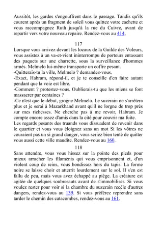 Aussitôt, les gardes s'engouffrent dans le passage. Tandis qu'ils
courent après un fragment de soleil vous quittez votre cachette et
vous raccompagnez Ruth jusqu'à la rue du Cuivre, avant de
repartir vers votre nouveau repaire. Rendez-vous au 414,
117
Lorsque vous arrivez devant les locaux de la Guilde des Voleurs,
vous assistez à un va-et-vient ininterrompu de porteurs entassant
des paquets sur une charrette, sous la surveillance d'hommes
armés. Melmelo lui-même transporte un coffre pesant.
-Quitterais-tu la ville, Melmelo ? demandez-vous.
-Exact, Habram, répond-il, et je te conseille d'en faire autant
pendant que la voie est libre.
-Comment ? protestez-vous. Oublierais-tu que les miens se font
massacrer par centaines ?
-Ce n'est que le début, grogne Melmelo. Le suzerain ne s'arrêtera
plus et je serai à Mazarkhand avant qu'il ne lorgne de trop près
sur mes richesses. Ne cherche pas à me revoir, Habram. Je
compte encore assez d'amis dans la cité pour couvrir ma fuite.
Les regards pesants des truands vous dissuadent de revenir dans
le quartier et vous vous éloignez sans un mot Si les vôtres ne
couraient pas un si grand danger, vous seriez bien tenté de quitter
vous aussi cette ville maudite. Rendez-vous au 160.
118
Sans attendre, vous vous hissez sur la pointe des pieds pour
mieux arracher les filaments qui vous emprisonnent et, d'un
violent coup de reins, vous bondissez hors du tapis. La forme
noire se laisse choir et atterrit lourdement sur le sol. Il s'en est
fallu de peu, mais vous avez échappé au piège. La créature est
agitée de quelques soubresauts avant de s'immobiliser. Si vous
voulez rester pour voir si la chambre du suzerain recèle d'autres
dangers, rendez-vous au 139. Si vous préférez reprendre sans
tarder le chemin des catacombes, rendez-vous au 161.
 
