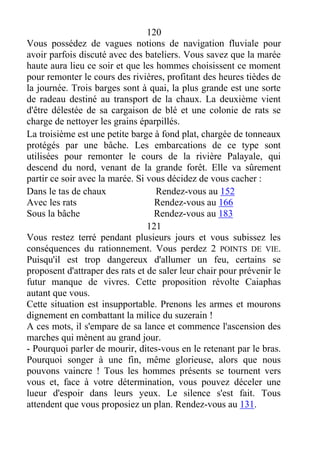 120
Vous possédez de vagues notions de navigation fluviale pour
avoir parfois discuté avec des bateliers. Vous savez que la marée
haute aura lieu ce soir et que les hommes choisissent ce moment
pour remonter le cours des rivières, profitant des heures tièdes de
la journée. Trois barges sont à quai, la plus grande est une sorte
de radeau destiné au transport de la chaux. La deuxième vient
d'être délestée de sa cargaison de blé et une colonie de rats se
charge de nettoyer les grains éparpillés.
La troisième est une petite barge à fond plat, chargée de tonneaux
protégés par une bâche. Les embarcations de ce type sont
utilisées pour remonter le cours de la rivière Palayale, qui
descend du nord, venant de la grande forêt. Elle va sûrement
partir ce soir avec la marée. Si vous décidez de vous cacher :
Dans le tas de chaux Rendez-vous au 152
Avec les rats Rendez-vous au 166
Sous la bâche Rendez-vous au 183
121
Vous restez terré pendant plusieurs jours et vous subissez les
conséquences du rationnement. Vous perdez 2 POINTS DE VIE.
Puisqu'il est trop dangereux d'allumer un feu, certains se
proposent d'attraper des rats et de saler leur chair pour prévenir le
futur manque de vivres. Cette proposition révolte Caiaphas
autant que vous.
Cette situation est insupportable. Prenons les armes et mourons
dignement en combattant la milice du suzerain !
A ces mots, il s'empare de sa lance et commence l'ascension des
marches qui mènent au grand jour.
- Pourquoi parler de mourir, dites-vous en le retenant par le bras.
Pourquoi songer à une fin, même glorieuse, alors que nous
pouvons vaincre ! Tous les hommes présents se tournent vers
vous et, face à votre détermination, vous pouvez déceler une
lueur d'espoir dans leurs yeux. Le silence s'est fait. Tous
attendent que vous proposiez un plan. Rendez-vous au 131.
 