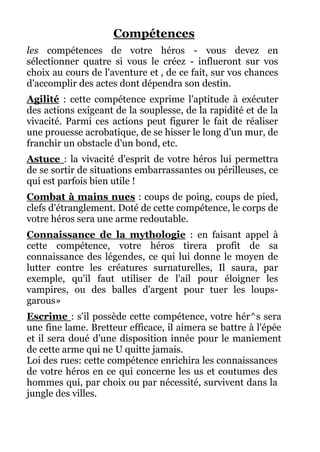 Compétences
les compétences de votre héros - vous devez en
sélectionner quatre si vous le créez - influeront sur vos
choix au cours de l'aventure et , de ce fait, sur vos chances
d'accomplir des actes dont dépendra son destin.
Agilité : cette compétence exprime l'aptitude à exécuter
des actions exigeant de la souplesse, de la rapidité et de la
vivacité. Parmi ces actions peut figurer le fait de réaliser
une prouesse acrobatique, de se hisser le long d'un mur, de
franchir un obstacle d'un bond, etc.
Astuce : la vivacité d'esprit de votre héros lui permettra
de se sortir de situations embarrassantes ou périlleuses, ce
qui est parfois bien utile !
Combat à mains nues : coups de poing, coups de pied,
clefs d'étranglement. Doté de cette compétence, le corps de
votre héros sera une arme redoutable.
Connaissance de la mythologie : en faisant appel à
cette compétence, votre héros tirera profit de sa
connaissance des légendes, ce qui lui donne le moyen de
lutter contre les créatures surnaturelles, Il saura, par
exemple, qu'il faut utiliser de l'ail pour éloigner les
vampires, ou des balles d'argent pour tuer les loups-
garous»
Escrime : s'il possède cette compétence, votre hér^s sera
une fine lame. Bretteur efficace, il aimera se battre à l'épée
et il sera doué d'une disposition innée pour le maniement
de cette arme qui ne U quitte jamais.
Loi des rues: cette compétence enrichira les connaissances
de votre héros en ce qui concerne les us et coutumes des
hommes qui, par choix ou par nécessité, survivent dans la
jungle des villes.
 