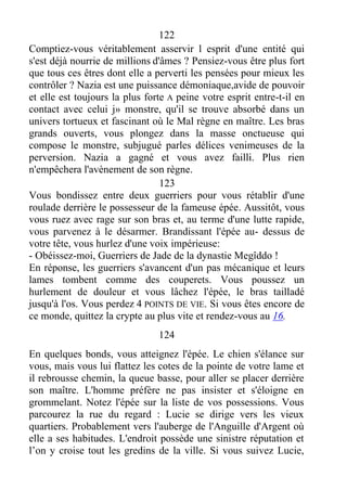 122
Comptiez-vous véritablement asservir l esprit d'une entité qui
s'est déjà nourrie de millions d'âmes ? Pensiez-vous être plus fort
que tous ces êtres dont elle a perverti les pensées pour mieux les
contrôler ? Nazia est une puissance démoniaque,avide de pouvoir
et elle est toujours la plus forte A peine votre esprit entre-t-il en
contact avec celui j» monstre, qu'il se trouve absorbé dans un
univers tortueux et fascinant où le Mal règne en maître. Les bras
grands ouverts, vous plongez dans la masse onctueuse qui
compose le monstre, subjugué parles délices venimeuses de la
perversion. Nazia a gagné et vous avez failli. Plus rien
n'empêchera l'avènement de son règne.
123
Vous bondissez entre deux guerriers pour vous rétablir d'une
roulade derrière le possesseur de la fameuse épée. Aussitôt, vous
vous ruez avec rage sur son bras et, au terme d'une lutte rapide,
vous parvenez à le désarmer. Brandissant l'épée au- dessus de
votre tête, vous hurlez d'une voix impérieuse:
- Obéissez-moi, Guerriers de Jade de la dynastie Megîddo !
En réponse, les guerriers s'avancent d'un pas mécanique et leurs
lames tombent comme des couperets. Vous poussez un
hurlement de douleur et vous lâchez l'épée, le bras tailladé
jusqu'à l'os. Vous perdez 4 POINTS DE VIE. Si vous êtes encore de
ce monde, quittez la crypte au plus vite et rendez-vous au 16.
124
En quelques bonds, vous atteignez l'épée. Le chien s'élance sur
vous, mais vous lui flattez les cotes de la pointe de votre lame et
il rebrousse chemin, la queue basse, pour aller se placer derrière
son maître. L'homme préfère ne pas insister et s'éloigne en
grommelant. Notez l'épée sur la liste de vos possessions. Vous
parcourez la rue du regard : Lucie se dirige vers les vieux
quartiers. Probablement vers l'auberge de l'Anguille d'Argent où
elle a ses habitudes. L'endroit possède une sinistre réputation et
l’on y croise tout les gredins de la ville. Si vous suivez Lucie,
 