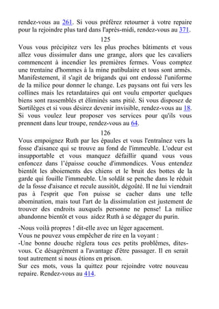 rendez-vous au 261. Si vous préférez retourner à votre repaire
pour la rejoindre plus tard dans l'après-midi, rendez-vous au 371.
125
Vous vous précipitez vers les plus proches bâtiments et vous
allez vous dissimuler dans une grange, alors que les cavaliers
commencent à incendier les premières fermes. Vous comptez
une trentaine d'hommes à la mine patibulaire et tous sont armés.
Manifestement, il s'agit de brigands qui ont endossé l'uniforme
de la milice pour donner le change. Les paysans ont fui vers les
collines mais les retardataires qui ont voulu emporter quelques
biens sont rassemblés et éliminés sans pitié. Si vous disposez de
Sortilèges et si vous désirez devenir invisible, rendez-vous au 18.
Si vous voulez leur proposer vos services pour qu'ils vous
prennent dans leur troupe, rendez-vous au 64.
126
Vous empoignez Ruth par les épaules et vous l'entraînez vers la
fosse d'aisance qui se trouve au fond de l'immeuble. L'odeur est
insupportable et vous manquez défaillir quand vous vous
enfoncez dans l’épaisse couche d'immondices. Vous entendez
bientôt les aboiements des chiens et le bruit des bottes de la
garde qui fouille l'immeuble. Un soldât se penche dans le réduit
de la fosse d'aisance et recule aussitôt, dégoûté. II ne lui viendrait
pas à l'esprit que l'on puisse se cacher dans une telle
abomination, mais tout l'art de la dissimulation est justement de
trouver des endroits auxquels personne ne pense! La milice
abandonne bientôt et vous aidez Ruth à se dégager du purin.
-Nous voilà propres ! dit-elle avec un léger agacement.
Vous ne pouvez vous empêcher de rire en la voyant :
-Une bonne douche réglera tous ces petits problêmes, dites-
vous. Ce désagrément a l'avantage d'être passager. Il en serait
tout autrement si nous étions en prison.
Sur ces mots, vous la quittez pour rejoindre votre nouveau
repaire. Rendez-vous au 414.
 