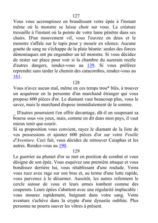 127
Vous vous accroupissez en brandissant votre épée à l'instant
même où le monstre se laisse choir sur vous. La créature
tressaille à l'instant où la pointe de votre lame pénètre dans ses
chairs. D'un mouvement vif, vous l'ouvrez en deux et le
monstre s'affale sur le tapis pour y mourir en silence. Aucune
goutte de sang ne s'échappe de la plaie béante: seules des forces
démoniaques ont pu engendrer un tel monstre. Si vous décidez
de rester sur place pour voir si la chambre du suzerain recèle
d'autres dangers, rendez-vous au 139. Si vous préférez
reprendre sans tarder le chemin des catacombes, rendez-vous au
161.
128
Vous n'avez aucun mal, même en ces temps trou* blés, à trouver
un acquéreur en la personne d'un marchand étranger qui vous
propose 600 pièces d'or. Le diamant vaut beaucoup plus, vous le
savez, mais le marchand dispose immédiatement de la somme.
_ D'autres pourraient t'en offrir davantage, dît-il en soupesant sa
bourse sous vos yeux, mais, comme en dit dans mon pays, il vaut
mieux tenir que courir.
Si sa proposition vous convient, rayez le diamant de la liste de
vos possessions et ajoutez 600 pièces d'or sur votre Feuille
d'Aventure. Ceci fait, vous décidez de retrouver Caiaphas et les
autres. Rendez-vous au 190.
129
Le guerrier au plumet d'or se met en position de combat et vous
désigne de son épée. Vous esquivez une première attaque et vous
bondissez derrière lui, vous rétablissant d'une roulade. Voira
vous ruez avec rage sur son bras et, au terme d'une lutte rapide,
vous parvenez à le désarmer. Aussitôt, les autres referment le
cercle autour de vous et leurs armes tombent comme des
couperets. Leurs épées s'abattent avec une régularité implacable :
vous mourez rapidement, baignant dans votre sang. Votre
aventure s'achève dans la crypte d'une dynastie oubliée. Plus
personne ne pourra sauver les vôtres à présent.
 