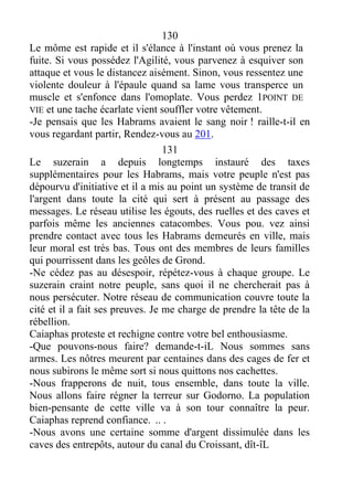 130
Le môme est rapide et il s'élance à l'instant où vous prenez la
fuite. Si vous possédez l'Agilité, vous parvenez à esquiver son
attaque et vous le distancez aisément. Sinon, vous ressentez une
violente douleur à l'épaule quand sa lame vous transperce un
muscle et s'enfonce dans l'omoplate. Vous perdez 1POINT DE
VIE et une tache écarlate vient souffler votre vêtement.
-Je pensais que les Habrams avaient le sang noir ! raille-t-il en
vous regardant partir, Rendez-vous au 201.
131
Le suzerain a depuis longtemps instauré des taxes
supplémentaires pour les Habrams, mais votre peuple n'est pas
dépourvu d'initiative et il a mis au point un système de transit de
l'argent dans toute la cité qui sert à présent au passage des
messages. Le réseau utilise les égouts, des ruelles et des caves et
parfois même les anciennes catacombes. Vous pou. vez ainsi
prendre contact avec tous les Habrams demeurés en ville, mais
leur moral est très bas. Tous ont des membres de leurs familles
qui pourrissent dans les geôles de Grond.
-Ne cédez pas au désespoir, répétez-vous à chaque groupe. Le
suzerain craint notre peuple, sans quoi il ne chercherait pas à
nous persécuter. Notre réseau de communication couvre toute la
cité et il a fait ses preuves. Je me charge de prendre la tête de la
rébellion.
Caiaphas proteste et rechigne contre votre bel enthousiasme.
-Que pouvons-nous faire? demande-t-iL Nous sommes sans
armes. Les nôtres meurent par centaines dans des cages de fer et
nous subirons le même sort si nous quittons nos cachettes.
-Nous frapperons de nuit, tous ensemble, dans toute la ville.
Nous allons faire régner la terreur sur Godorno. La population
bien-pensante de cette ville va à son tour connaître la peur.
Caiaphas reprend confiance. .. .
-Nous avons une certaine somme d'argent dissimulée dans les
caves des entrepôts, autour du canal du Croissant, dît-îL
 