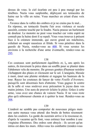 dessus de vous. le ciel écarlate est peu à peu mangé par les
ténèbres. Nazia vous surplombe, déployant ses tentacules de
haine sur la ville en ruine. Vous marchez en criant d'une voix
forte.
- J'avance dans la vallée des ombres et je ne crains pas le mal...
En réponse, un tentacule fouette l'air avec violence et recule
aussitôt, comme touché par la foudre. Nazia pousse un hurlement
de douleur. Le monstre ne peut vous toucher car votre esprit ne
connaît pas la haine dont il se repaît. Vous vous trouvez à présent
face à la créature immonde, qui ouvre grand ses mâchoires,
exhalant un soupir nauséeux et fétide. Si vous pénétrez dans la
gueule de Nazia, rendez-vous au 400. Si vous scrutez les
environs à la recherche d'une arme éventuelle, rendez-vous au
295.
138
Ces couteaux sont parfaitement équilibrés et, les uns après les
autres, ils traversent la pièce dans un souffle pour se planter dans
l'abdomen velu du monstre. De grosses gouttes d'humeur noirâtre
s'échappent des plaies et s'écrasent sur le sol. L'araignée, blessée
à mort, émet une plainte stridente et regagne les hauteurs de la
tour. Rayez les couteaux de lancer de votre Feuille d'Aventure,
puisqu'ils sont désormais hors d'atteinte. Vous gagnez le centre
de la salle et vous soulevez avec précaution le joyau dans vos
mains jointes. Une aura de pouvoir éclaire la pièce. Grâce à cette
arme, vous avez une chance de vaincre Nazia. Il ne vous reste
plus qu'à rebrousser chemin et à quitter la tour. Rendez-vous au
308.
139
L'endroit ne semble pas comporter de nouveaux pièges mais
une autre menace vous attend: des bruits de bottes résonnent
dans les couloirs. La garde du suzerain arrive à la rescousse et,
d'après le vacarme qu'ils font, vous estimez leur nombre à une
vingtaine d'hommes. Des ordres sont aboyés : ils savent qu'un
intrus est dans les murs. Allez-vous les combattre (rendez-vous
 