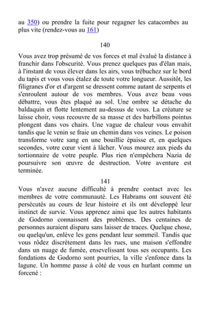 au 350) ou prendre la fuite pour regagner les catacombes au
plus vite (rendez-vous au 161)
140
Vous avez trop présumé de vos forces et mal évalué la distance à
franchir dans l'obscurité. Vous prenez quelques pas d'élan mais,
à l'instant de vous élever dans les airs, vous trébuchez sur le bord
du tapis et vous vous étalez de toute votre longueur. Aussitôt, les
filigranes d'or et d'argent se dressent comme autant de serpents et
s'enroulent autour de vos membres. Vous avez beau vous
débattre, vous êtes plaqué au sol. Une ombre se détache du
baldaquin et flotte lentement au-dessus de vous. La créature se
laisse choir, vous recouvre de sa masse et des barbillons pointus
plongent dans vos chairs. Une vague de chaleur vous envahit
tandis que le venin se fraie un chemin dans vos veines. Le poison
transforme votre sang en une bouillie épaisse et, en quelques
secondes, votre cœur vient à lâcher. Vous mourez aux pieds du
tortionnaire de votre peuple. Plus rien n'empêchera Nazia de
poursuivre son œuvre de destruction. Votre aventure est
terminée.
141
Vous n'avez aucune difficulté à prendre contact avec les
membres de votre communauté. Les Habrams ont souvent été
persécutés au cours de leur histoire et ils ont développé leur
instinct de survie. Vous apprenez ainsi que les autres habitants
de Godorno connaissent des problèmes. Des centaines de
personnes auraient disparu sans laisser de traces. Quelque chose,
ou quelqu'un, enlève les gens pendant leur sommeil. Tandis que
vous rôdez discrètement dans les rues, une maison s'effondre
dans un nuage de fumée, ensevelissant tous ses occupants. Les
fondations de Godorno sont pourries, la ville s'enfonce dans la
lagune. Un homme passe à côté de vous en hurlant comme un
forcené :
 