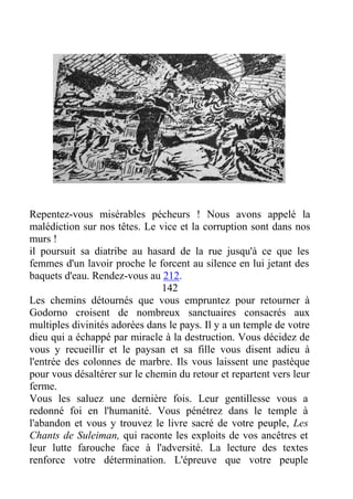 Repentez-vous misérables pécheurs ! Nous avons appelé la
malédiction sur nos têtes. Le vice et la corruption sont dans nos
murs !
il poursuit sa diatribe au hasard de la rue jusqu'à ce que les
femmes d'un lavoir proche le forcent au silence en lui jetant des
baquets d'eau. Rendez-vous au 212.
142
Les chemins détournés que vous empruntez pour retourner à
Godorno croisent de nombreux sanctuaires consacrés aux
multiples divinités adorées dans le pays. Il y a un temple de votre
dieu qui a échappé par miracle à la destruction. Vous décidez de
vous y recueillir et le paysan et sa fille vous disent adieu à
l'entrée des colonnes de marbre. Ils vous laissent une pastèque
pour vous désaltérer sur le chemin du retour et repartent vers leur
ferme.
Vous les saluez une dernière fois. Leur gentillesse vous a
redonné foi en l'humanité. Vous pénétrez dans le temple à
l'abandon et vous y trouvez le livre sacré de votre peuple, Les
Chants de Suleiman, qui raconte les exploits de vos ancêtres et
leur lutte farouche face à l'adversité. La lecture des textes
renforce votre détermination. L'épreuve que votre peuple
 