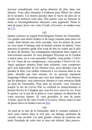 traverse actuellement n'est qu'un obstacle de plus dans son
histoire. Vous allez retourner à Godorno pour libérer les vôtres
de la tyrannie. Ces heures passées dans le havre de paix de ce
temple ont renforcé votre âme. Plus jamais vous ne laisserez la
haine et l'incompréhension obscurcir votre jugement. Notez le
mot de passe Satori sur votre Feuille d'Aventure et rendez-vous
au 171.
143
Quatre colosses au regard froid bloquent l'entrée de l'immeuble.
Les gardes sont armés d'épées et de longs coutelas pour parer les
coups. Sans hésiter une seule seconde, vous les prenez de court
en vous ruant à l'attaque tout en hurlant comme un damné. Vous
percutez le premier garde d'un coup de tête au ventre qui le plie
en deux de douleur. Ses compagnons reprennent leurs esprits et
interviennent aussitôt. Si vous pratiquez l'Escrime ou le Combat
à mains nues, ou si vous possédez l'Agilité, vous perdez 1 POINT
DE VIE. Faute de ces compétences, vous perdez 3 POINTS DE VIE.
Après quelques minutes d'une lutte acharnée, vous comprenez
qu'il sera impossible de les éliminer tous, aussi décidez-vous de
prendre la fuite. Les soldats s'élancent à vos trousses dans la rue
mais, alourdis par leur armure, ils ne peuvent maintenir
longtemps l'allure soutenue que vous leur imposez. Vous finissez
par les distancer, vous rebroussez chemin et vous retrouvez Ruth
au pied de l'immeuble. Pour plus de sécurité, vous l'escortez
jusqu'à la rue du Cuivre Elle se confond en remerciements et
promet d'averi tir Caiaphas que vous lui avez sauvé la vie. Vous
la quittez sur le pas de la porte et vous repartez en direction de
votre nouveau repaire. Si vous possédiez le mot de passe
Vènéfix, rayez-le de votre Feuille d'Aventure. Sinon, notez le mot
de passe Satori et rendez-vous au 414.
144
Au pied de la tour de la Sentinelle, dont le sommet culmine à
trois cents mètres dans le ciel gris, un étrange sentiment de
vacuité vous envahit. Les plus grands voleurs de Godorno ont
tenté l'escalade de cette tour et tous ont échoué. Que pouvez-
 
