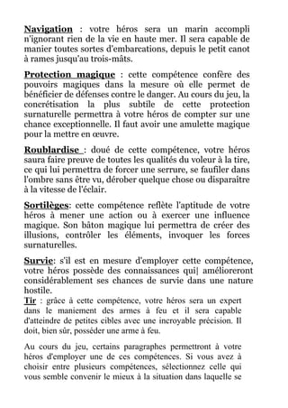 Navigation : votre héros sera un marin accompli
n'ignorant rien de la vie en haute mer. Il sera capable de
manier toutes sortes d'embarcations, depuis le petit canot
à rames jusqu'au trois-mâts.
Protection magique : cette compétence confère des
pouvoirs magiques dans la mesure où elle permet de
bénéficier de défenses contre le danger. Au cours du jeu, la
concrétisation la plus subtile de cette protection
surnaturelle permettra à votre héros de compter sur une
chance exceptionnelle. Il faut avoir une amulette magique
pour la mettre en œuvre.
Roublardise : doué de cette compétence, votre héros
saura faire preuve de toutes les qualités du voleur à la tire,
ce qui lui permettra de forcer une serrure, se faufiler dans
l'ombre sans être vu, dérober quelque chose ou disparaître
à la vitesse de l'éclair.
Sortilèges: cette compétence reflète l'aptitude de votre
héros à mener une action ou à exercer une influence
magique. Son bâton magique lui permettra de créer des
illusions, contrôler les éléments, invoquer les forces
surnaturelles.
Survie: s'il est en mesure d'employer cette compétence,
votre héros possède des connaissances qui| amélioreront
considérablement ses chances de survie dans une nature
hostile.
Tir : grâce à cette compétence, votre héros sera un expert
dans le maniement des armes à feu et il sera capable
d'atteindre de petites cibles avec une incroyable précision. Il
doit, bien sûr, posséder une arme à feu.
Au cours du jeu, certains paragraphes permettront à votre
héros d'employer une de ces compétences. Si vous avez à
choisir entre plusieurs compétences, sélectionnez celle qui
vous semble convenir le mieux à la situation dans laquelle se
 