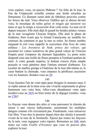 vous espérer, vous, un pauvre Habram ? Au faîte de la tour, le
Feu du Crépuscule scintille comme une étoile arrachée au
firmament. Ce diamant serait doté de fabuleux pouvoirs contre
les forces du mal. Vous observez l'édifice qui se dresse devant
vous, la mosaïque de tuiles grises et rouges qui recouvre ses
murs et que le temps a recouverte d'un voile terne. La tour est là
depuis toujours. Elle était déjà là quand les hordes pirates venues
de la mer ravagèrent l'Ancien Empire. Elle était le phare de
Godorno, bien avant que le Grand Cataclysme ne modifie les
contours du continent et que la mer se retire. Sa forme sombre
narguant le ciel vous rappelle la couverture d'un livre de votre
enfance : Les Aventures de Nuth, prince des voleurs, qui
racontait les vaines tentatives du plus grand voleur de l'Ancien
Empire pour s'emparer du diamant légendaire. La porte noire
disparaît sous une treille de fleurs pourpres à l'entêtant parfum de
miel. A votre grande surprise, le battant s'ouvre d'une simple
poussée et vous pénétrez dans l'atrium entouré d'arbustes. Un
escalier de marbre grimpe à l'intérieur de la tour elle-même et, le
cœur battant la chamade, vous entamez la périlleuse ascension
vers les hauteurs. Rendez-vous au 29.
145
Vous fouettez l'air de votre épée pour éloigner le monstre mais il
se replie autour de la lame avec une vivacité surprenante et glisse
lentement vers votre bras. Allez-vous abandonner votre épée
(rendez-vous au 163) ou bien tenter de la dégager (rendez- vous
au 178)?
146
La frayeur vous donne des ailes et vous parcourez le chemin du
retour à une vitesse hallucinante, surmontant les multiples
dangers comme s'ils n'existaient pas. Finalement, vous retrouvez
l'air libre. Vous êtes le premier depuis bien des siècles à ressortir
vivant de la tour de la Sentinelle. Épuisé par toutes les frayeurs
de la nuit, vous regagnez votre repaire. Retournez au 160, mais
notez sur votre Feuille d'Aventure que vous ne pouvez plus
explorer la tour.
 