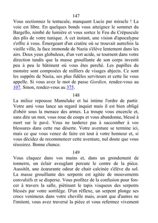 147
Vous sectionnez le tentacule, manquant Lucie par miracle ! La
voie est libre. En quelques bonds vous atteignez le sommet du
Bargello, nimbé de lumière et vous sortez le Feu du Crépuscule
des plis de votre tunique. A cet instant, une vision d'apocalypse
s'offre à vous. Émergeant d'un cratère où se trouvait autrefois la
vieille ville, la face immonde de Nazia s'élève lentement dans les
airs. Deux yeux globuleux, d'un vert acide, se tournent dans votre
direction tandis que la masse grouillante de son corps investit
peu à peu le bâtiment où vous êtes perché. Les pupilles du
monstre sont composées de milliers de visages abjects. Ce sont
les suppôts de Nazia, ses plus fidèles serviteurs et cette lie vous
appelle. Si vous avez le mot de passe Gordien, rendez-vous au
107. Sinon, rendez-vous au 375.
148
La milice repousse Mameluke et lui intime l'ordre de partir.
Votre ami vous lance un regard inquiet mais il est bien obligé
d'obéir sous la menace des armes. La troupe vous encercle et,
sans dire un mot, vous roue de coups et vous abandonne, blessé à
mort sur le pavé. Vous ne tarderez pas à succomber à vos
blessures dans cette rue déserte. Votre aventure se termine ici,
mais ce que vous venez de faire est tout à votre honneur et, si
vous décidez de recommencer cette aventure, nul doute que vous
réussirez. Bonne chance.
149
Vous claquez dans vos mains et, dans un grondement de
tonnerre, un éclair aveuglant percute le centre de la pièce.
Aussitôt, une écœurante odeur de chair calcinée s'élève du sol.
La masse grouillante des serpents est agitée de mouvements
convulsifs et se disperse. Vous profitez de la confusion pour fon-
cer à travers la salle, piétinant le tapis visqueux des serpents
blessés par votre sortilège. D'un réflexe, un serpent plonge ses
crocs venimeux dans votre cheville mais, avant que d'autres ne
l'imitent, vous avez traversé la pièce et vous refermez vivement
 