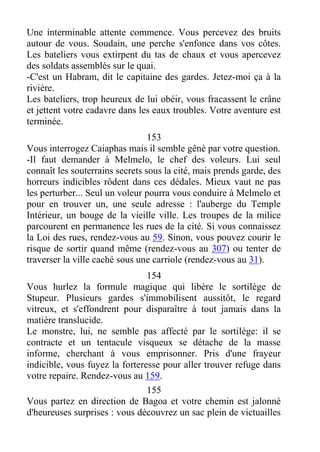 Une interminable attente commence. Vous percevez des bruits
autour de vous. Soudain, une perche s'enfonce dans vos côtes.
Les bateliers vous extirpent du tas de chaux et vous apercevez
des soldats assemblés sur le quai.
-C'est un Habram, dit le capitaine des gardes. Jetez-moi ça à la
rivière.
Les bateliers, trop heureux de lui obéir, vous fracassent le crâne
et jettent votre cadavre dans les eaux troubles. Votre aventure est
terminée.
153
Vous interrogez Caiaphas mais il semble gêné par votre question.
-Il faut demander à Melmelo, le chef des voleurs. Lui seul
connaît les souterrains secrets sous la cité, mais prends garde, des
horreurs indicibles rôdent dans ces dédales. Mieux vaut ne pas
les perturber... Seul un voleur pourra vous conduire à Melmelo et
pour en trouver un, une seule adresse : l'auberge du Temple
Intérieur, un bouge de la vieille ville. Les troupes de la milice
parcourent en permanence les rues de la cité. Si vous connaissez
la Loi des rues, rendez-vous au 59. Sinon, vous pouvez courir le
risque de sortir quand même (rendez-vous au 307) ou tenter de
traverser la ville caché sous une carriole (rendez-vous au 31).
154
Vous hurlez la formule magique qui libère le sortilège de
Stupeur. Plusieurs gardes s'immobilisent aussitôt, le regard
vitreux, et s'effondrent pour disparaître à tout jamais dans la
matière translucide.
Le monstre, lui, ne semble pas affecté par le sortilège: il se
contracte et un tentacule visqueux se détache de la masse
informe, cherchant à vous emprisonner. Pris d'une frayeur
indicible, vous fuyez la forteresse pour aller trouver refuge dans
votre repaire. Rendez-vous au 159.
155
Vous partez en direction de Bagoa et votre chemin est jalonné
d'heureuses surprises : vous découvrez un sac plein de victuailles
 