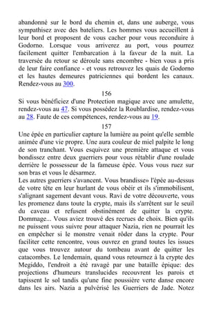 abandonné sur le bord du chemin et, dans une auberge, vous
sympathisez avec des bateliers. Les hommes vous accueillent à
leur bord et proposent de vous cacher pour vous reconduire à
Godorno. Lorsque vous arriverez au port, vous pourrez
facilement quitter l'embarcation à la faveur de la nuit. La
traversée du retour se déroule sans encombre - bien vous a pris
de leur faire confiance - et vous retrouvez les quais de Godorno
et les hautes demeures patriciennes qui bordent les canaux.
Rendez-vous au 300.
156
Si vous bénéficiez d'une Protection magique avec une amulette,
rendez-vous au 47. Si vous possédez la Roublardise, rendez-vous
au 28. Faute de ces compétences, rendez-vous au 19.
157
Une épée en particulier capture la lumière au point qu'elle semble
animée d'une vie propre. Une aura couleur de miel palpite le long
de son tranchant. Vous esquivez une première attaque et vous
bondissez entre deux guerriers pour vous rétablir d'une roulade
derrière le possesseur de la fameuse épée. Vous vous ruez sur
son bras et vous le désarmez.
Les autres guerriers s'avancent. Vous brandisse» l'épée au-dessus
de votre tête en leur hurlant de vous obéir et ils s'immobilisent,
s'alignant sagement devant vous. Ravi de votre découverte, vous
les promenez dans toute la crypte, mais ils s'arrêtent sur le seuil
du caveau et refusent obstinément de quitter la crypte.
Dommage... Vous aviez trouvé des recrues de choix. Bien qu'ils
ne puissent vous suivre pour attaquer Nazia, rien ne pourrait les
en empêcher si le monstre venait rôder dans la crypte. Pour
faciliter cette rencontre, vous ouvrez en grand toutes les issues
que vous trouvez autour du tombeau avant de quitter les
catacombes. Le lendemain, quand vous retournez à la crypte des
Megiddo, l'endroit a été ravagé par une bataille épique: des
projections d'humeurs translucides recouvrent les parois et
tapissent le sol tandis qu'une fine poussière verte danse encore
dans les airs. Nazia a pulvérisé les Guerriers de Jade. Notez
 