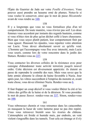l'Épée du Guerrier de Jade sur votre Feuille d'Aventure, Vous
pouvez aussi prendre un heaume orné de plumes. Notez-le si
vous voulez le conserver, ainsi que le mot de passe Hécatombe
avant de vous rendre au 160.
158
Il y a longtemps que vous ne vous formalisez plus d'un tel
comportement. De toute manière, vous n'aviez pas soif. Les deux
femmes vous accordent par instants des regards hautains, comme
si vous n'étiez rien de plus qu'un déchet collé à leurs chaussures.
Bien que vous soyez plutôt patient, leur comportement finit par
vous agacer. Haussant les épaules, vous reportez votre attention
sur Lucie. Vous devez absolument savoir ce qu'elle veut.
.L'homme qui l'accompagne vous fixe avec intensité, mais Lucie
vous sourit, comme lors de votre rencontre dans le jardin des
Statues. Rendez-vous au 227.
159
Vous contactez les diverses cellules de la résistance avec pour
consigne d'abandonner toute activité terroriste jusqu'à nouvel
ordre. Cette décision est diversement appréciée: ils étaient en
passe de reprendre le contrôle des rues. Mais vous savez que la
lutte armée alimente le climat de haine favorable à Nazia. Jour
après jour, les vôtres succombent à l'emprise du monstre et, avant
toute chose, vous devez éliminer Nazia. Rendez-vous au 6.
160
Il faut frapper un coup décisif si vous voulez libérer la cité et les
vôtres des griffes de la haine et de la déraison. Si vous possédez
le mot de passe Sunset. rendez-vous au 337. Sinon, rendez-vous
au 100.
161
Vous rebroussez chemin et vous retournez dans les catacombes
en masquant la lueur de votre lanterne pour ne pas être repéré.
Vous vous retrouvez bientôt sous les écuries du château.
L'atmosphère est froide et humide mais, par endroits, un vent
violent s'engouffre dans les tunnels. Tout cela est étrange et il n'y
 