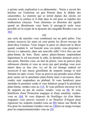 a qu'une seule explication à ce phénomène : Nazia a ouvert des
brèches sur l'extérieur un peu Partout dans le dédale des
catacombes. Le monstre qui se terrait depuis des siècles est
remonté à la surface et il rôde dans la cité pour se repaître des
malheureux citoyens. Vous cheminez en direction des égoûts
quand un éboulement vous barre le passage.la seule issue
possible est la crypte de la dynastie des megiddo Rendez-vous au
365.
162
une serie de marches vous conduisent sur un petit palier. Une
tenture recouvre les murs où sont peints les divers travaux du
demi-dieu Coronus. Vous longez la paroi en observant le décor
quand, soudain le sol bascule sous vos pieds, vous projetant à
travers LA tapisserie, dans une nouvelle salle! VOUS êtes sur une
plate-forme de bois. Deux autres plates-formes surplombant
légèrement le sol traversent la salle, la dernière donnant accès à
une porte. Derrière vous, un mur de pierre, vous ne pouvez plus
rebrousser chemin et vous ne savez par quel prodige vous avez
atterri dans ce lieu clos. Le sol de cet étrange endroit est
recouvert d une masse grouillante de serpents orange et noir
formant un tapis vivant. Vous ne pouvez pas prendre assez d'elan
pour sauter sur la prochaine plate-forme mais à mi-course, deux
cordes sont suspendues au plafond. Si vous bondissez pour
atteindre la première corde et vous balancer jusqu'à la prochaine
plate-forme, rendez-vous au 115, Si vous prêferez traverser le lit
de serpents au pas de course, rendez- vous au 60. Si vous
bénéficiez d'une Protection magique et d'une amulette, rendez-
vous au 168, Si vous disposez de Sortilèges (et d'un bâton
magique) vous pouvez recourir à un Bouclier d'Argent pour
repousser les serpents (rendez-vous au 80) lancer une Boule de
Feu pour les assommer (rendez-vous au 149)ou un nuage toxique
pour les empoisonner(rendez vous au 10)
 