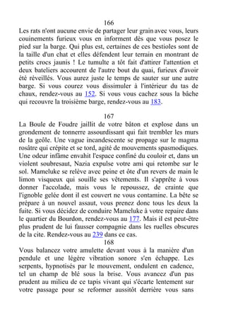 166
Les rats n'ont aucune envie de partager leur grain avec vous, leurs
couinements furieux vous en informent dès que vous posez le
pied sur la barge. Qui plus est, certaines de ces bestioles sont de
la taille d'un chat et elles défendent leur terrain en montrant de
petits crocs jaunis ! Le tumulte a tôt fait d'attirer l'attention et
deux bateliers accourent de l'autre bout du quai, furieux d'avoir
été réveillés. Vous aurez juste le temps de sauter sur une autre
barge. Si vous courez vous dissimuler à l'intérieur du tas de
chaux, rendez-vous au 152. Si vous vous cachez sous la bâche
qui recouvre la troisième barge, rendez-vous au 183.
167
La Boule de Foudre jaillit de votre bâton et explose dans un
grondement de tonnerre assourdissant qui fait trembler les murs
de la geôle. Une vague incandescente se propage sur le magma
rosâtre qui crépite et se tord, agité de mouvements spasmodiques.
Une odeur infâme envahit l'espace confiné du couloir et, dans un
violent soubresaut, Nazia expulse votre ami qui retombe sur le
sol. Mameluke se relève avec peine et ôte d'un revers de main le
limon visqueux qui souille ses vêtements. Il s'apprête à vous
donner l'accolade, mais vous le repoussez, de crainte que
l'ignoble gelée dont il est couvert ne vous contamine. La bête se
prépare à un nouvel assaut, vous prenez donc tous les deux la
fuite. Si vous décidez de conduire Mameluke à votre repaire dans
le quartier du Bourdon, rendez-vous au 177. Mais il est peut-être
plus prudent de lui fausser compagnie dans les ruelles obscures
de la cite. Rendez-vous au 239 dans ce cas.
168
Vous balancez votre amulette devant vous à la manière d'un
pendule et une légère vibration sonore s'en échappe. Les
serpents, hypnotisés par le mouvement, ondulent en cadence,
tel un champ de blé sous la brise. Vous avancez d'un pas
prudent au milieu de ce tapis vivant qui s'écarte lentement sur
votre passage pour se reformer aussitôt derrière vous sans
 