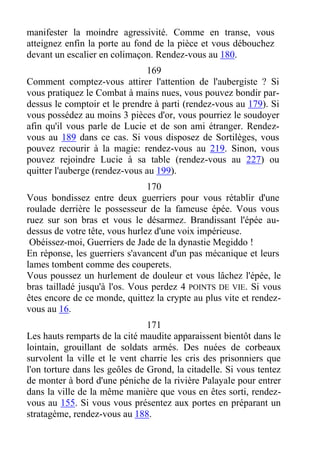 manifester la moindre agressivité. Comme en transe, vous
atteignez enfin la porte au fond de la pièce et vous débouchez
devant un escalier en colimaçon. Rendez-vous au 180.
169
Comment comptez-vous attirer l'attention de l'aubergiste ? Si
vous pratiquez le Combat à mains nues, vous pouvez bondir par-
dessus le comptoir et le prendre à parti (rendez-vous au 179). Si
vous possédez au moins 3 pièces d'or, vous pourriez le soudoyer
afin qu'il vous parle de Lucie et de son ami étranger. Rendez-
vous au 189 dans ce cas. Si vous disposez de Sortilèges, vous
pouvez recourir à la magie: rendez-vous au 219. Sinon, vous
pouvez rejoindre Lucie à sa table (rendez-vous au 227) ou
quitter l'auberge (rendez-vous au 199).
170
Vous bondissez entre deux guerriers pour vous rétablir d'une
roulade derrière le possesseur de la fameuse épée. Vous vous
ruez sur son bras et vous le désarmez. Brandissant l'épée au-
dessus de votre tête, vous hurlez d'une voix impérieuse.
Obéissez-moi, Guerriers de Jade de la dynastie Megiddo !
En réponse, les guerriers s'avancent d'un pas mécanique et leurs
lames tombent comme des couperets.
Vous poussez un hurlement de douleur et vous lâchez l'épée, le
bras tailladé jusqu'à l'os. Vous perdez 4 POINTS DE VIE. Si vous
êtes encore de ce monde, quittez la crypte au plus vite et rendez-
vous au 16.
171
Les hauts remparts de la cité maudite apparaissent bientôt dans le
lointain, grouillant de soldats armés. Des nuées de corbeaux
survolent la ville et le vent charrie les cris des prisonniers que
l'on torture dans les geôles de Grond, la citadelle. Si vous tentez
de monter à bord d'une péniche de la rivière Palayale pour entrer
dans la ville de la même manière que vous en êtes sorti, rendez-
vous au 155. Si vous vous présentez aux portes en préparant un
stratagème, rendez-vous au 188.
 