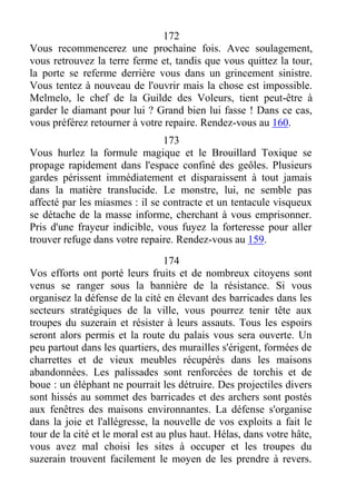 172
Vous recommencerez une prochaine fois. Avec soulagement,
vous retrouvez la terre ferme et, tandis que vous quittez la tour,
la porte se referme derrière vous dans un grincement sinistre.
Vous tentez à nouveau de l'ouvrir mais la chose est impossible.
Melmelo, le chef de la Guilde des Voleurs, tient peut-être à
garder le diamant pour lui ? Grand bien lui fasse ! Dans ce cas,
vous préférez retourner à votre repaire. Rendez-vous au 160.
173
Vous hurlez la formule magique et le Brouillard Toxique se
propage rapidement dans l'espace confiné des geôles. Plusieurs
gardes périssent immédiatement et disparaissent à tout jamais
dans la matière translucide. Le monstre, lui, ne semble pas
affecté par les miasmes : il se contracte et un tentacule visqueux
se détache de la masse informe, cherchant à vous emprisonner.
Pris d'une frayeur indicible, vous fuyez la forteresse pour aller
trouver refuge dans votre repaire. Rendez-vous au 159.
174
Vos efforts ont porté leurs fruits et de nombreux citoyens sont
venus se ranger sous la bannière de la résistance. Si vous
organisez la défense de la cité en élevant des barricades dans les
secteurs stratégiques de la ville, vous pourrez tenir tête aux
troupes du suzerain et résister à leurs assauts. Tous les espoirs
seront alors permis et la route du palais vous sera ouverte. Un
peu partout dans les quartiers, des murailles s'érigent, formées de
charrettes et de vieux meubles récupérés dans les maisons
abandonnées. Les palissades sont renforcées de torchis et de
boue : un éléphant ne pourrait les détruire. Des projectiles divers
sont hissés au sommet des barricades et des archers sont postés
aux fenêtres des maisons environnantes. La défense s'organise
dans la joie et l'allégresse, la nouvelle de vos exploits a fait le
tour de la cité et le moral est au plus haut. Hélas, dans votre hâte,
vous avez mal choisi les sites à occuper et les troupes du
suzerain trouvent facilement le moyen de les prendre à revers.
 