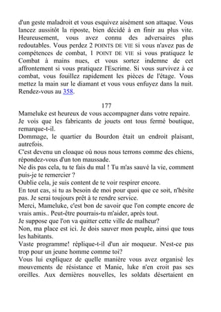 d'un geste maladroit et vous esquivez aisément son attaque. Vous
lancez aussitôt la riposte, bien décidé à en finir au plus vite.
Heureusement, vous avez connu des adversaires plus
redoutables. Vous perdez 2 POINTS DE VIE Si vous n'avez pas de
compétences de combat, 1 POINT DE VIE si vous pratiquez le
Combat à mains nues, et vous sortez indemne de cet
affrontement si vous pratiquez l'Escrime. Si vous survivez à ce
combat, vous fouillez rapidement les pièces de l'étage. Vous
mettez la main sur le diamant et vous vous enfuyez dans la nuit.
Rendez-vous au 358.
177
Mameluke est heureux de vous accompagner dans votre repaire.
Je vois que les fabricants de jouets ont tous fermé boutique,
remarque-t-il.
Dommage, le quartier du Bourdon était un endroit plaisant,
autrefois.
C'est devenu un cloaque où nous nous terrons comme des chiens,
répondez-vous d'un ton maussade.
Ne dis pas cela, tu te fais du mal ! Tu m'as sauvé la vie, comment
puis-je te remercier ?
Oublie cela, je suis content de te voir respirer encore.
En tout cas, si tu as besoin de moi pour quoi que ce soit, n'hésite
pas. Je serai toujours prêt à te rendre service.
Merci, Mameluke, c'est bon de savoir que l'on compte encore de
vrais amis.. Peut-être pourrais-tu m'aider, après tout.
Je suppose que l'on va quitter cette ville de malheur?
Non, ma place est ici. Je dois sauver mon peuple, ainsi que tous
les habitants.
Vaste programme! réplique-t-il d'un air moqueur. N'est-ce pas
trop pour un jeune homme comme toi?
Vous lui expliquez de quelle manière vous avez organisé les
mouvements de résistance et Manie, luke n'en croit pas ses
oreilles. Aux dernières nouvelles, les soldats désertaient en
 