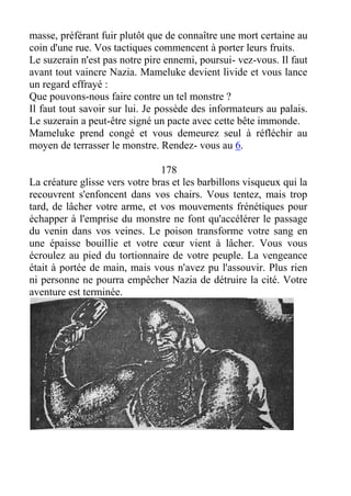 masse, préférant fuir plutôt que de connaître une mort certaine au
coin d'une rue. Vos tactiques commencent à porter leurs fruits.
Le suzerain n'est pas notre pire ennemi, poursui- vez-vous. Il faut
avant tout vaincre Nazia. Mameluke devient livide et vous lance
un regard effrayé :
Que pouvons-nous faire contre un tel monstre ?
Il faut tout savoir sur lui. Je possède des informateurs au palais.
Le suzerain a peut-être signé un pacte avec cette bête immonde.
Mameluke prend congé et vous demeurez seul à réfléchir au
moyen de terrasser le monstre. Rendez- vous au 6.
178
La créature glisse vers votre bras et les barbillons visqueux qui la
recouvrent s'enfoncent dans vos chairs. Vous tentez, mais trop
tard, de lâcher votre arme, et vos mouvements frénétiques pour
échapper à l'emprise du monstre ne font qu'accélérer le passage
du venin dans vos veines. Le poison transforme votre sang en
une épaisse bouillie et votre cœur vient à lâcher. Vous vous
écroulez au pied du tortionnaire de votre peuple. La vengeance
était à portée de main, mais vous n'avez pu l'assouvir. Plus rien
ni personne ne pourra empêcher Nazia de détruire la cité. Votre
aventure est terminée.
 