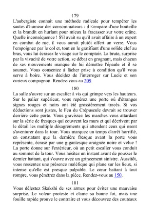 179
L'aubergiste connaît une méthode radicale pour tempérer les
sautes d'humeur des consommateurs : il s'empare d'une bouteille
et la brandit en hurlant pour mieux la fracasser sur votre crâne.
Quelle inconséquence ! S'il avait su qu'il avait affaire à un expert
en combat de rue, il vous aurait plutôt offert un verre. Vous
l'empoignez par le col et, tout en le gratifiant d'une solide clef au
bras, vous lui écrasez le visage sur le comptoir. La brute, surprise
par la vivacité de votre action, se débat en grognant, mais chacun
de ses mouvements manque de lui démettre l'épaule et il se
soumet. Vous consentez à lâcher prise à condition qu'il vous
serve à boire. Vous décidez de l'interroger sur Lucie et son
curieux compagnon. Rendez-vous au 209.
180
La salle s'ouvre sur un escalier à vis qui grimpe vers les hauteurs.
Sur le palier supérieur, vous repérez une porte où d'étranges
signes rouges et noirs ont été grossièrement tracés. Si vos
déductions sont justes, le Feu du Crépuscule devrait se trouver
derrière cette porte. Vous gravissez les marches vous attardant
sur la série de fresques qui couvrent les murs et qui décrivent par
le détail les multiple désagréments qui attendent ceux qui osent
s'aventurer dans la tour. Vous marquez un temps d'arrêt horrifié,
en constatant que la dernière fresque avant la porte vous
représente, écrasé par une gigantesque araignée noire et velue !
La porte donne sur l'extérieur, où un petit escalier vous conduit
au sommet de la tour. Vous hésitez un instant avant de pousser le
dernier battant, qui s'ouvre avec un grincement sinistre. Aussitôt,
vous ressentez une présence maléfique qui plane sur les lieux, si
intense qu'elle est presque palpable. Le cœur battant à tout
rompre, vous pénétrez dans la pièce. Rendez-vous au 150.
181
Vous délestez Skakshi de ses armes pour éviter une mauvaise
surprise. Le voleur proteste et clame sa bonne foi, mais une
fouille rapide prouve le contraire et vous découvrez des couteaux
 
