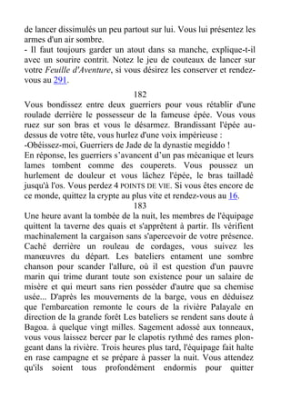 de lancer dissimulés un peu partout sur lui. Vous lui présentez les
armes d'un air sombre.
- Il faut toujours garder un atout dans sa manche, explique-t-il
avec un sourire contrit. Notez le jeu de couteaux de lancer sur
votre Feuille d'Aventure, si vous désirez les conserver et rendez-
vous au 291.
182
Vous bondissez entre deux guerriers pour vous rétablir d'une
roulade derrière le possesseur de la fameuse épée. Vous vous
ruez sur son bras et vous le désarmez. Brandissant l'épée au-
dessus de votre tête, vous hurlez d'une voix impérieuse :
-Obéissez-moi, Guerriers de Jade de la dynastie megiddo !
En réponse, les guerriers s’avancent d’un pas mécanique et leurs
lames tombent comme des couperets. Vous poussez un
hurlement de douleur et vous lâchez l'épée, le bras tailladé
jusqu'à l'os. Vous perdez 4 POINTS DE VIE. Si vous êtes encore de
ce monde, quittez la crypte au plus vite et rendez-vous au 16.
183
Une heure avant la tombée de la nuit, les membres de l'équipage
quittent la taverne des quais et s'apprêtent à partir. Ils vérifient
machinalement la cargaison sans s'apercevoir de votre présence.
Caché derrière un rouleau de cordages, vous suivez les
manœuvres du départ. Les bateliers entament une sombre
chanson pour scander l'allure, où il est question d'un pauvre
marin qui trime durant toute son existence pour un salaire de
misère et qui meurt sans rien posséder d'autre que sa chemise
usée... D'après les mouvements de la barge, vous en déduisez
que l'embarcation remonte le cours de la rivière Palayale en
direction de la grande forêt Les bateliers se rendent sans doute à
Bagoa. à quelque vingt milles. Sagement adossé aux tonneaux,
vous vous laissez bercer par le clapotis rythmé des rames plon-
geant dans la rivière. Trois heures plus tard, l'équipage fait halte
en rase campagne et se prépare à passer la nuit. Vous attendez
qu'ils soient tous profondément endormis pour quitter
 