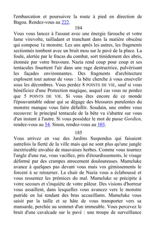 l'embarcation et poursuivre la route à pied en direction de
Bagoa. Rendez-vous au 222.
184
Vous vous lancez à l'assaut avec une énergie farouche et votre
lame virevolte, tailladant et tranchant dans la matière obscène
qui compose 1e monstre. Les uns après les autres, les fragments
sectionnés tombent avec un bruit mou sur le pavé de la place. La
foule, alertée par le fracas du combat, sort timidement des abris,
étonnée par votre bravoure. Nazia rend coup pour coup et ses
tentacules fouettent l'air dans une rage destructrice, pulvérisant
les façades environnantes. Des fragments d'architecture
explosent tout autour de vous : la bête cherche à vous ensevelir
sous les décombres. Vous perdez 8 POINTS DE VIE, sauf si vous
bénéficiez d'une Protection magique, auquel cas vous ne perdez
que 5 POINTS DE VIE. Si vous êtes encore de ce monde
l'épouvantable odeur qui se dégage des blessures purulentes du
monstre manque vous faire défaillir. Soudain, une ombre vous
recouvre: le principal tentacule de la bête va s'abattre sur vous
d'un instant à l'autre. Si vous possédez le mot de passe Gordien,
rendez-vous au 54. Sinon, rendez-vous au 103.
185
Vous arrivez en vue des Jardins Suspendus qui faisaient
autrefois la fierté de la ville mais qui ne sont plus qu'une jungle
inextricable envahie de mauvaises herbes. Comme vous tournez
l'angle d'une rue, vous vacillez, pris d'étourdissements, le visage
déformé par des crampes atrocement douloureuses. Mameluke
avance à quelques pas devant vous mais vos gémissements le
forcent à se retourner. La chair de Nazia vous a éclaboussé et
vous ressentez les prémices du mal. Mameluke se précipite à
votre secours et s'inquiète de votre pâleur. Des visions d'horreur
vous assaillent, dans lesquelles vous avancez vers le monstre
putride en lui tendant des bras accueillants. Mameluke vous
saisit par la taille et se hâte de vous transporter vers sa
mansarde, perchée au sommet d'un immeuble. Vous percevez le
bruit d'une cavalcade sur le pavé : une troupe de surveillance
 