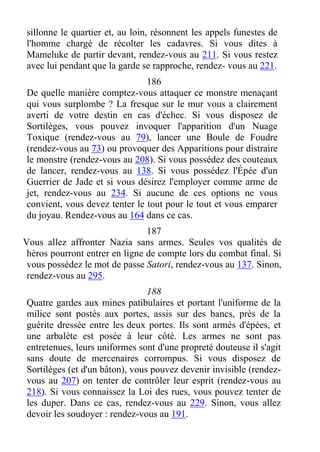 sillonne le quartier et, au loin, résonnent les appels funestes de
l'homme chargé de récolter les cadavres. Si vous dites à
Mameluke de partir devant, rendez-vous au 211. Si vous restez
avec lui pendant que la garde se rapproche, rendez- vous au 221.
186
De quelle manière comptez-vous attaquer ce monstre menaçant
qui vous surplombe ? La fresque sur le mur vous a clairement
averti de votre destin en cas d'échec. Si vous disposez de
Sortilèges, vous pouvez invoquer l'apparition d'un Nuage
Toxique (rendez-vous au 79), lancer une Boule de Foudre
(rendez-vous au 73) ou provoquer des Apparitions pour distraire
le monstre (rendez-vous au 208). Si vous possédez des couteaux
de lancer, rendez-vous au 138. Si vous possédez l'Épée d'un
Guerrier de Jade et si vous désirez l'employer comme arme de
jet, rendez-vous au 234. Si aucune de ces options ne vous
convient, vous devez tenter le tout pour le tout et vous emparer
du joyau. Rendez-vous au 164 dans ce cas.
187
Vous allez affronter Nazia sans armes. Seules vos qualités de
héros pourront entrer en ligne de compte lors du combat final. Si
vous possédez le mot de passe Satori, rendez-vous au 137. Sinon,
rendez-vous au 295.
188
Quatre gardes aux mines patibulaires et portant l'uniforme de la
milice sont postés aux portes, assis sur des bancs, près de la
guérite dressée entre les deux portes. Ils sont armés d'épées, et
une arbalète est posée à leur côté. Les armes ne sont pas
entretenues, leurs uniformes sont d'une propreté douteuse il s'agit
sans doute de mercenaires corrompus. Si vous disposez de
Sortilèges (et d'un bâton), vous pouvez devenir invisible (rendez-
vous au 207) on tenter de contrôler leur esprit (rendez-vous au
218). Si vous connaissez la Loi des rues, vous pouvez tenter de
les duper. Dans ce cas, rendez-vous au 229. Sinon, vous allez
devoir les soudoyer : rendez-vous au 191.
 