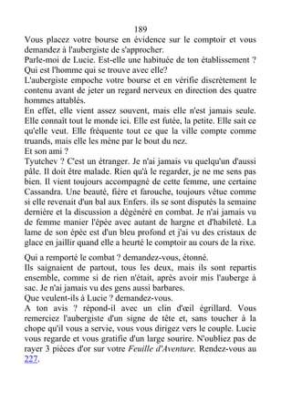 189
Vous placez votre bourse en évidence sur le comptoir et vous
demandez à l'aubergiste de s'approcher.
Parle-moi de Lucie. Est-elle une habituée de ton établissement ?
Qui est l'homme qui se trouve avec elle?
L'aubergiste empoche votre bourse et en vérifie discrètement le
contenu avant de jeter un regard nerveux en direction des quatre
hommes attablés.
En effet, elle vient assez souvent, mais elle n'est jamais seule.
Elle connaît tout le monde ici. Elle est futée, la petite. Elle sait ce
qu'elle veut. Elle fréquente tout ce que la ville compte comme
truands, mais elle les mène par le bout du nez.
Et son ami ?
Tyutchev ? C'est un étranger. Je n'ai jamais vu quelqu'un d'aussi
pâle. Il doit être malade. Rien qu'à le regarder, je ne me sens pas
bien. Il vient toujours accompagné de cette femme, une certaine
Cassandra. Une beauté, fière et farouche, toujours vêtue comme
si elle revenait d'un bal aux Enfers. ils se sont disputés la semaine
dernière et la discussion a dégénéré en combat. Je n'ai jamais vu
de femme manier l'épée avec autant de hargne et d'habileté. La
lame de son épée est d'un bleu profond et j'ai vu des cristaux de
glace en jaillir quand elle a heurté le comptoir au cours de la rixe.
Qui a remporté le combat ? demandez-vous, étonné.
Ils saignaient de partout, tous les deux, mais ils sont repartis
ensemble, comme si de rien n'était, après avoir mis l'auberge à
sac. Je n'ai jamais vu des gens aussi barbares.
Que veulent-ils à Lucie ? demandez-vous.
A ton avis ? répond-il avec un clin d'œil égrillard. Vous
remerciez l'aubergiste d'un signe de tête et, sans toucher à la
chope qu'il vous a servie, vous vous dirigez vers le couple. Lucie
vous regarde et vous gratifie d'un large sourire. N'oubliez pas de
rayer 3 pièces d'or sur votre Feuille d'Aventure. Rendez-vous au
227.
 