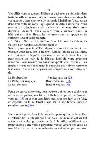 190
Vos alliés vous suggèrent différentes cachettes disséminées dans
toute la ville et, après mûre réflexion, vous choisissez d'établir
vos quartiers dans une cave de la rue du Médaillon. Vous partez
donc vers votre nouveau logis quand, au détour d'une rue, vous
repérez un détachement de gardes qui remonte dans votre
direction. Aussitôt, vous courez vous dissimuler dans un
bâtiment en ruine. Hélas, les hommes vous ont aperçu et ils
s'arrêtent devant votre cachette.
- Je l'ai vu filer par ici, dit l'un d'eux. Lâchons les chiens, ils
finiront bien par débusquer cette racaille !
Soudain, une plainte s'élève derrière vous et vous faites une
brusque volte-face, prêt à frapper. Ruth la femme de Caiaphas,
celle qui avait rechigné à vous nourrir, est terrée, tremblante de
peur contre un mur de la bâtisse. Lors de votre première
rencontre, vous n'aviez pas remarqué qu'elle était enceinte. Les
gardes ne vont pas abandonner la poursuite : ils doivent rapporter
leur quota d'habrams. Si, parmi vos compétences vous disposez
de:
La Roublardise Rendez-vous au 126
La Protection magique Rendez-vous au 116
La Loi des rues Rendez-vous au 105
Faute de ces compétences, vous pouvez quitter votre cachette et
affronter les gardes pour laisser à Ruth le temps de fuir (rendez-
vous au 143) ou la jeter dans leurs bras pour protéger votre fuite,
en espérant qu'ils ne feront aucun mal à une femme enceinte
(rendez-vous au 240).
191
Vous avez à peine franchi la première porte qu'un garde se lève
et referme les lourds panneaux de bois. Un autre soldat en fait
autant avec celle qui donne accès à la ville, indifférent aux
protestations d'une vieille paysanne, venue vendre ses œufs au
marché et qui se retrouve enfermée en même temps que vous.
 
