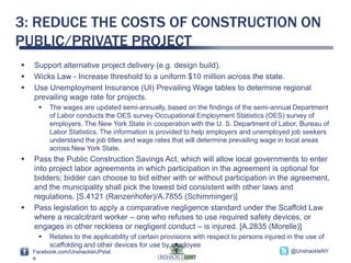 3: REDUCE THE COSTS OF CONSTRUCTION ON
PUBLIC/PRIVATE PROJECT
   Support alternative project delivery (e.g. design build).
   Wicks Law - Increase threshold to a uniform $10 million across the state.
   Use Unemployment Insurance (UI) Prevailing Wage tables to determine regional
    prevailing wage rate for projects.
         The wages are updated semi-annually, based on the findings of the semi-annual Department
          of Labor conducts the OES survey Occupational Employment Statistics (OES) survey of
          employers. The New York State in cooperation with the U. S. Department of Labor, Bureau of
          Labor Statistics. The information is provided to help employers and unemployed job seekers
          understand the job titles and wage rates that will determine prevailing wage in local areas
          across New York State.
   Pass the Public Construction Savings Act, which will allow local governments to enter
    into project labor agreements in which participation in the agreement is optional for
    bidders; bidder can choose to bid either with or without participation in the agreement,
    and the municipality shall pick the lowest bid consistent with other laws and
    regulations. [S.4121 (Ranzenhofer)/A.7855 (Schimminger)]
   Pass legislation to apply a comparative negligence standard under the Scaffold Law
    where a recalcitrant worker – one who refuses to use required safety devices, or
    engages in other reckless or negligent conduct – is injured. [A.2835 (Morelle)]
         Relates to the applicability of certain provisions with respect to persons injured in the use of
          scaffolding and other devices for use by employee
    Facebook.com/UnshackleUPstat                                                              @UnshackleNY
    e
 