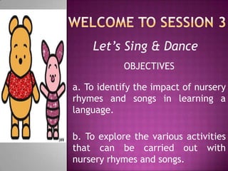Let’s Sing & Dance
            OBJECTIVES

a. To identify the impact of nursery
rhymes and songs in learning a
language.

b. To explore the various activities
that can be carried out with
nursery rhymes and songs.
 