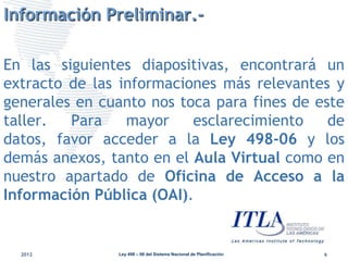 Información Preliminar.-

En las siguientes diapositivas, encontrará un
extracto de las informaciones más relevantes y
generales en cuanto nos toca para fines de este
taller.  Para    mayor    esclarecimiento    de
datos, favor acceder a la Ley 498-06 y los
demás anexos, tanto en el Aula Virtual como en
nuestro apartado de Oficina de Acceso a la
Información Pública (OAI).


  2012         Ley 498 – 06 del Sistema Nacional de Planificación   6
 