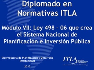 Diplomado en
Normativas ITLA
Módulo VII: Ley 498 – 06 que crea
el Sistema Nacional de
Planificación e Inversión Pública
Vicerrectoría de Planificación y Desarrollo
Institucional
2012
 